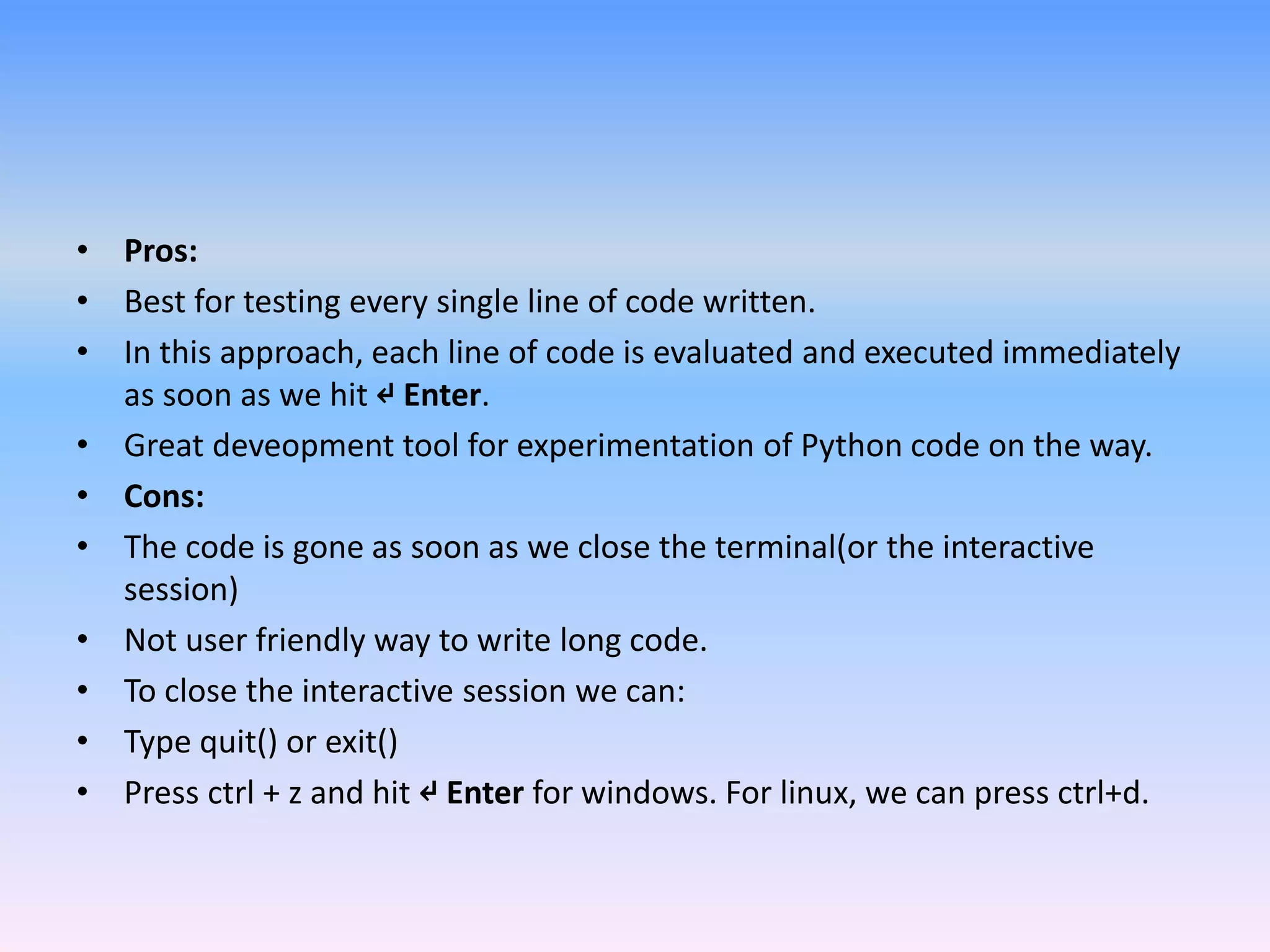 • Pros:
• Best for testing every single line of code written.
• In this approach, each line of code is evaluated and executed immediately
as soon as we hit ↵ Enter.
• Great deveopment tool for experimentation of Python code on the way.
• Cons:
• The code is gone as soon as we close the terminal(or the interactive
session)
• Not user friendly way to write long code.
• To close the interactive session we can:
• Type quit() or exit()
• Press ctrl + z and hit ↵ Enter for windows. For linux, we can press ctrl+d.
 
