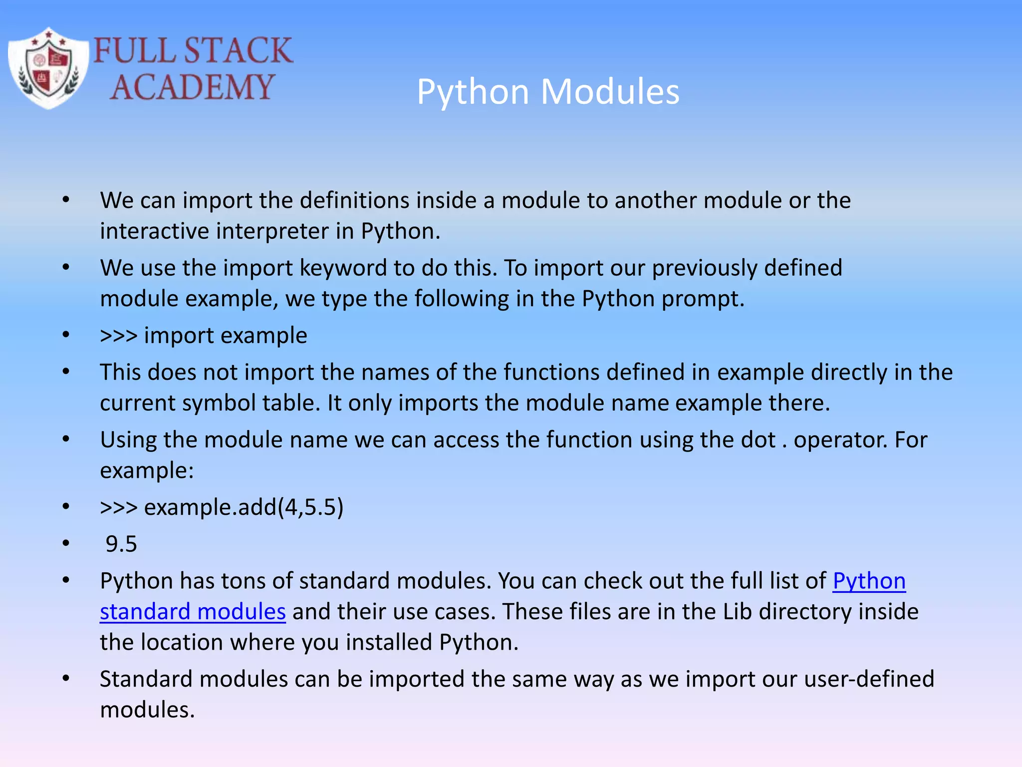 Python Modules
• We can import the definitions inside a module to another module or the
interactive interpreter in Python.
• We use the import keyword to do this. To import our previously defined
module example, we type the following in the Python prompt.
• >>> import example
• This does not import the names of the functions defined in example directly in the
current symbol table. It only imports the module name example there.
• Using the module name we can access the function using the dot . operator. For
example:
• >>> example.add(4,5.5)
• 9.5
• Python has tons of standard modules. You can check out the full list of Python
standard modules and their use cases. These files are in the Lib directory inside
the location where you installed Python.
• Standard modules can be imported the same way as we import our user-defined
modules.
 