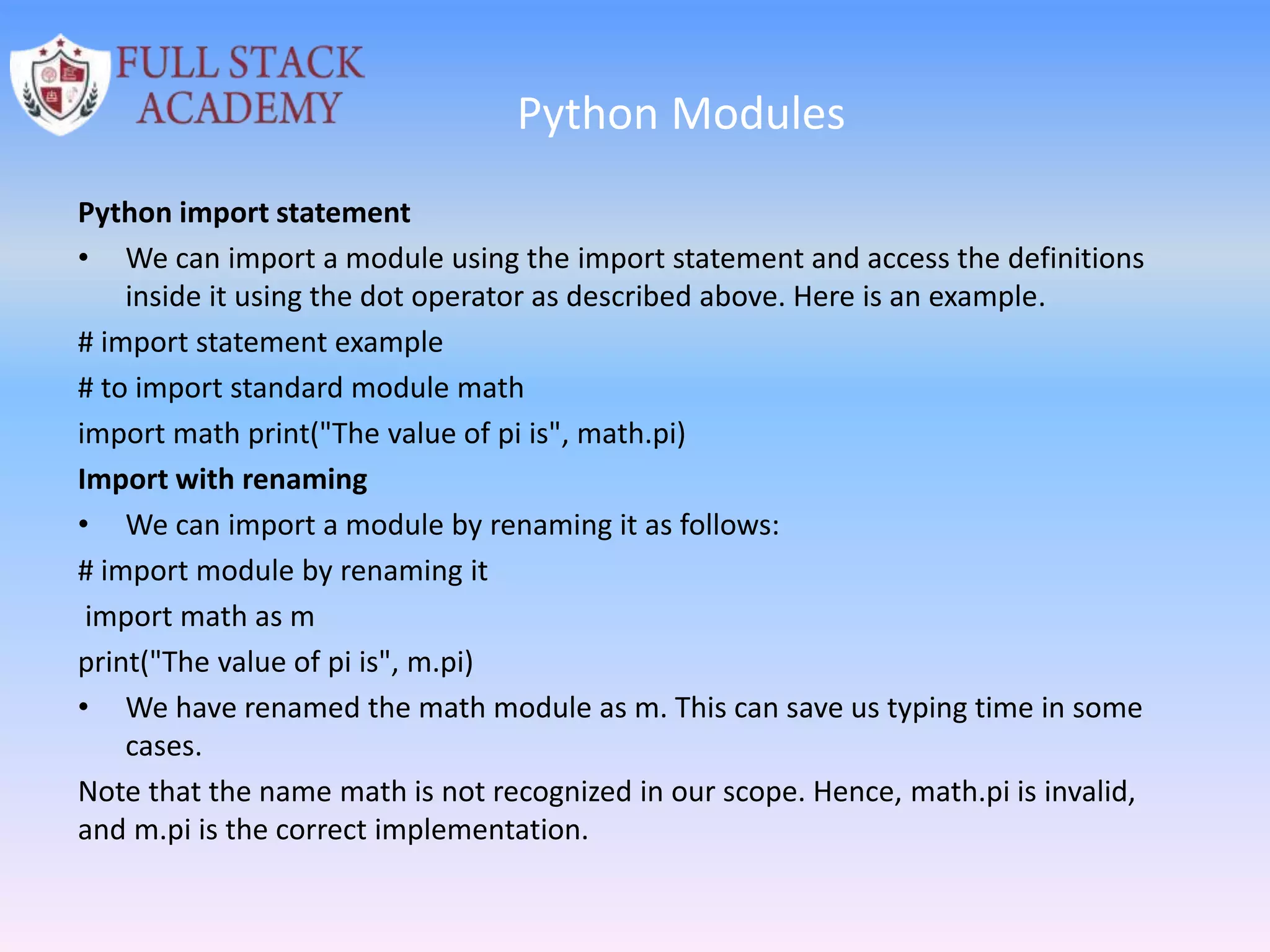Python Modules
Python import statement
• We can import a module using the import statement and access the definitions
inside it using the dot operator as described above. Here is an example.
# import statement example
# to import standard module math
import math print("The value of pi is", math.pi)
Import with renaming
• We can import a module by renaming it as follows:
# import module by renaming it
import math as m
print("The value of pi is", m.pi)
• We have renamed the math module as m. This can save us typing time in some
cases.
Note that the name math is not recognized in our scope. Hence, math.pi is invalid,
and m.pi is the correct implementation.
 