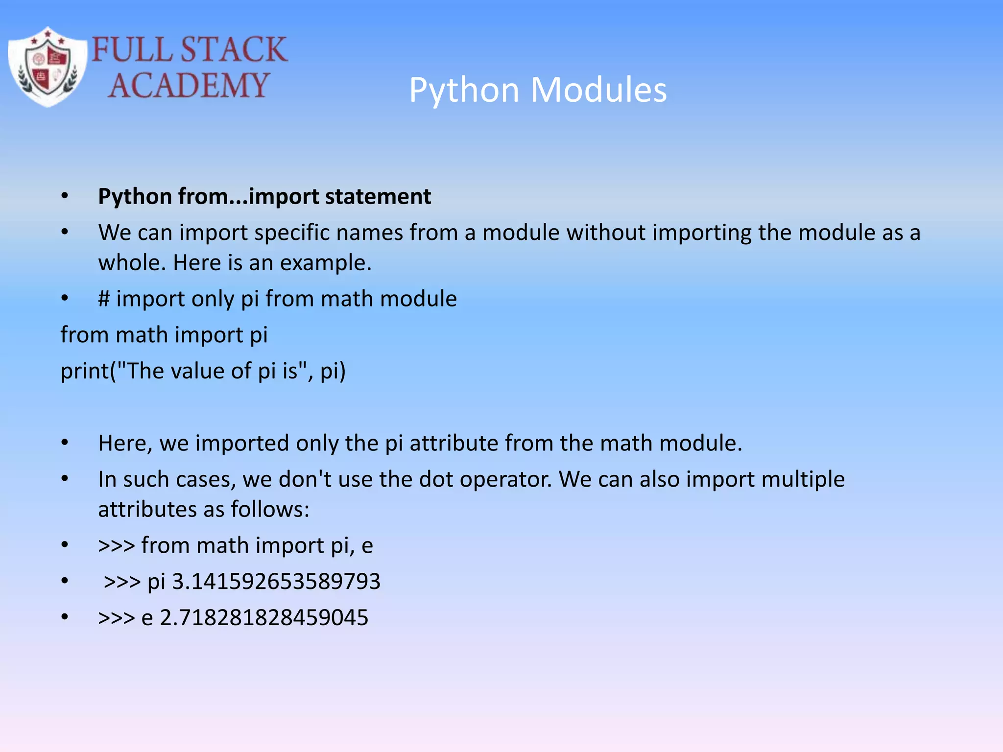 Python Modules
• Python from...import statement
• We can import specific names from a module without importing the module as a
whole. Here is an example.
• # import only pi from math module
from math import pi
print("The value of pi is", pi)
• Here, we imported only the pi attribute from the math module.
• In such cases, we don't use the dot operator. We can also import multiple
attributes as follows:
• >>> from math import pi, e
• >>> pi 3.141592653589793
• >>> e 2.718281828459045
 