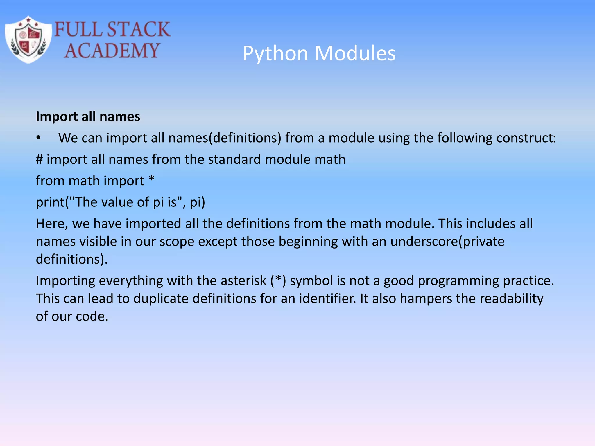 Python Modules
Import all names
• We can import all names(definitions) from a module using the following construct:
# import all names from the standard module math
from math import *
print("The value of pi is", pi)
Here, we have imported all the definitions from the math module. This includes all
names visible in our scope except those beginning with an underscore(private
definitions).
Importing everything with the asterisk (*) symbol is not a good programming practice.
This can lead to duplicate definitions for an identifier. It also hampers the readability
of our code.
 