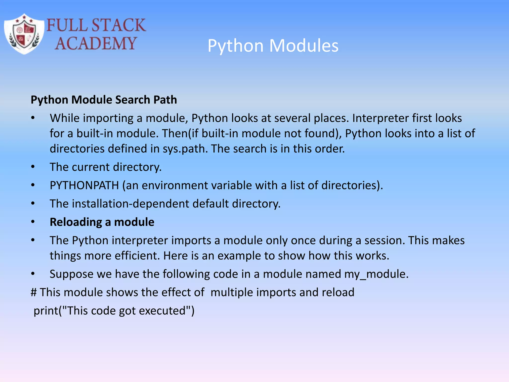 Python Modules
Python Module Search Path
• While importing a module, Python looks at several places. Interpreter first looks
for a built-in module. Then(if built-in module not found), Python looks into a list of
directories defined in sys.path. The search is in this order.
• The current directory.
• PYTHONPATH (an environment variable with a list of directories).
• The installation-dependent default directory.
• Reloading a module
• The Python interpreter imports a module only once during a session. This makes
things more efficient. Here is an example to show how this works.
• Suppose we have the following code in a module named my_module.
# This module shows the effect of multiple imports and reload
print("This code got executed")
 