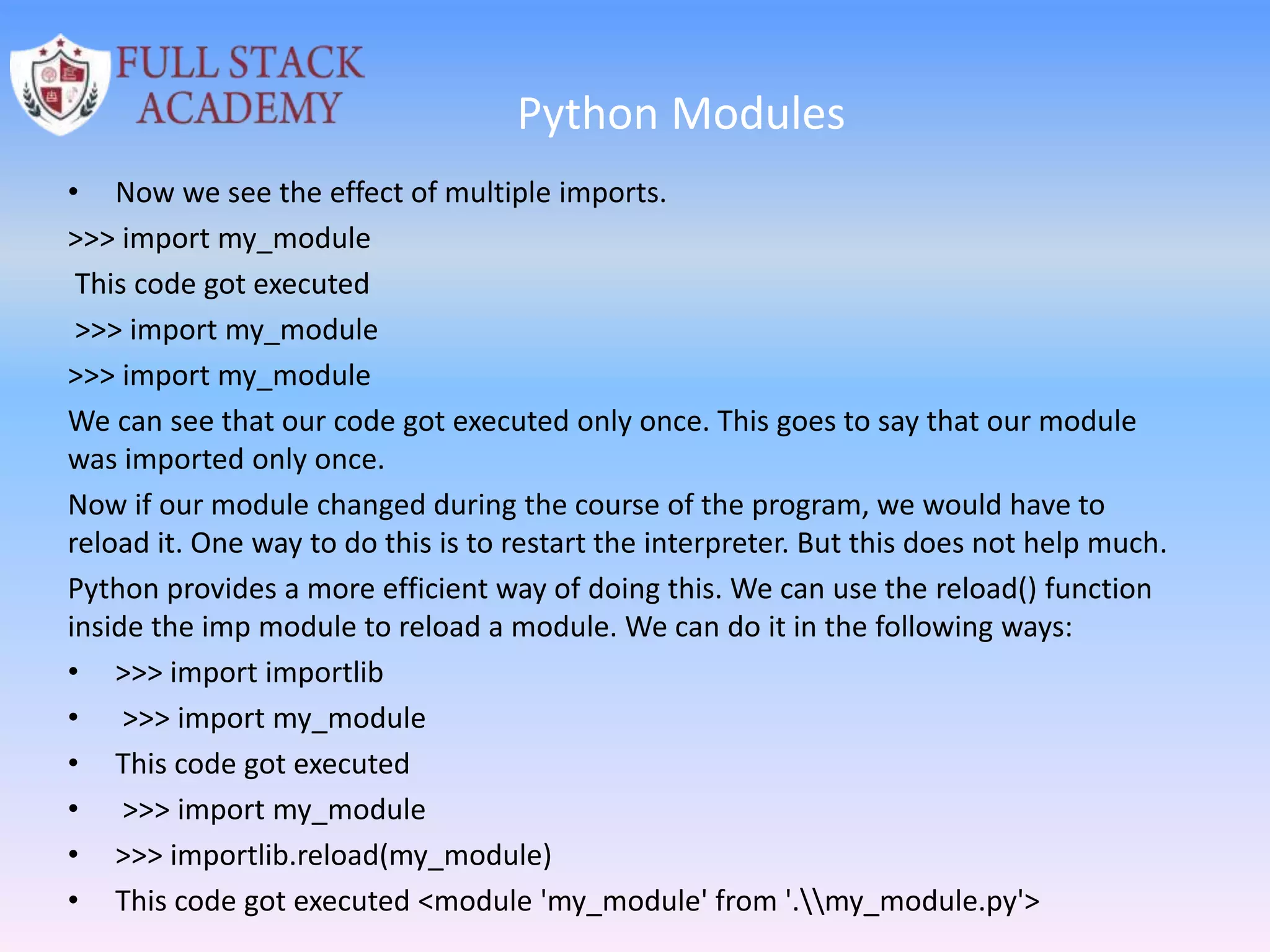 Python Modules
• Now we see the effect of multiple imports.
>>> import my_module
This code got executed
>>> import my_module
>>> import my_module
We can see that our code got executed only once. This goes to say that our module
was imported only once.
Now if our module changed during the course of the program, we would have to
reload it. One way to do this is to restart the interpreter. But this does not help much.
Python provides a more efficient way of doing this. We can use the reload() function
inside the imp module to reload a module. We can do it in the following ways:
• >>> import importlib
• >>> import my_module
• This code got executed
• >>> import my_module
• >>> importlib.reload(my_module)
• This code got executed <module 'my_module' from '.my_module.py'>
 