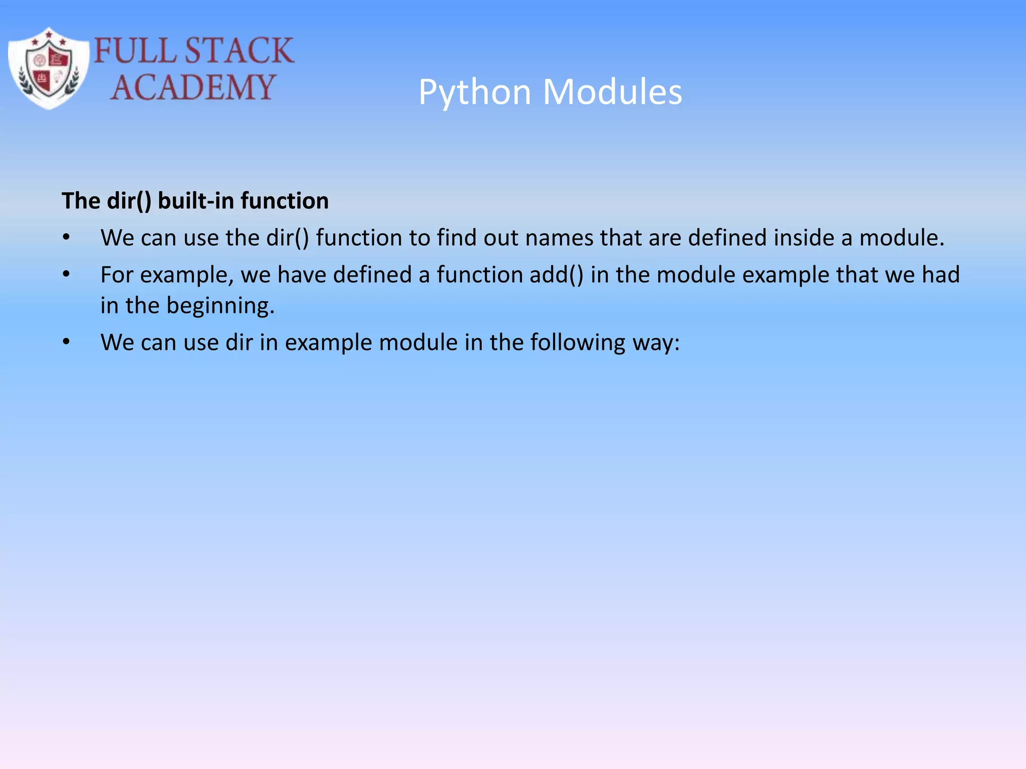 Python Modules
The dir() built-in function
• We can use the dir() function to find out names that are defined inside a module.
• For example, we have defined a function add() in the module example that we had
in the beginning.
• We can use dir in example module in the following way:
 