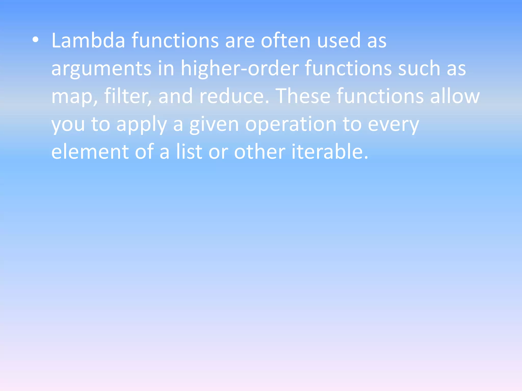 • Lambda functions are often used as
arguments in higher-order functions such as
map, filter, and reduce. These functions allow
you to apply a given operation to every
element of a list or other iterable.
 