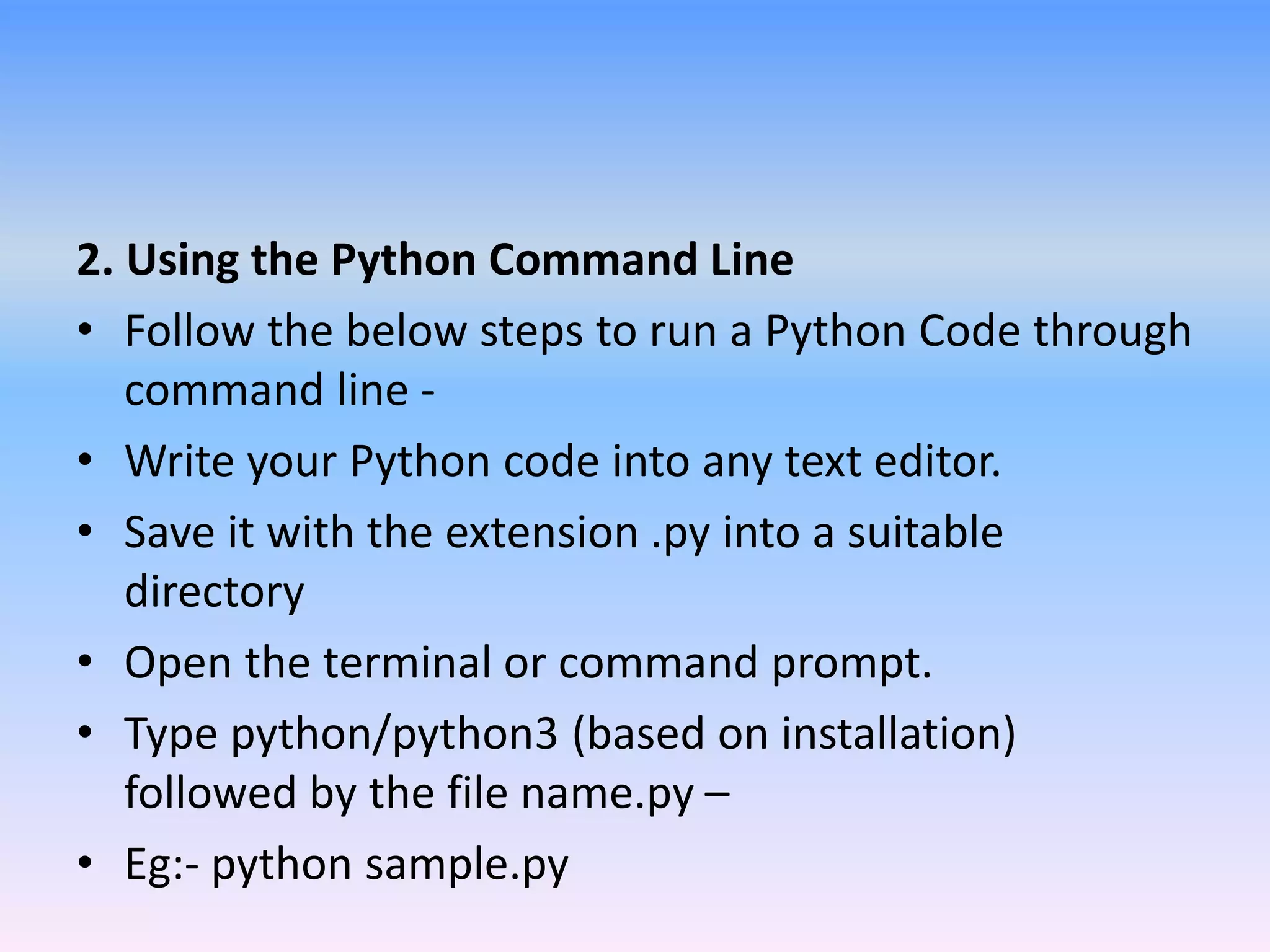 2. Using the Python Command Line
• Follow the below steps to run a Python Code through
command line -
• Write your Python code into any text editor.
• Save it with the extension .py into a suitable
directory
• Open the terminal or command prompt.
• Type python/python3 (based on installation)
followed by the file name.py –
• Eg:- python sample.py
 