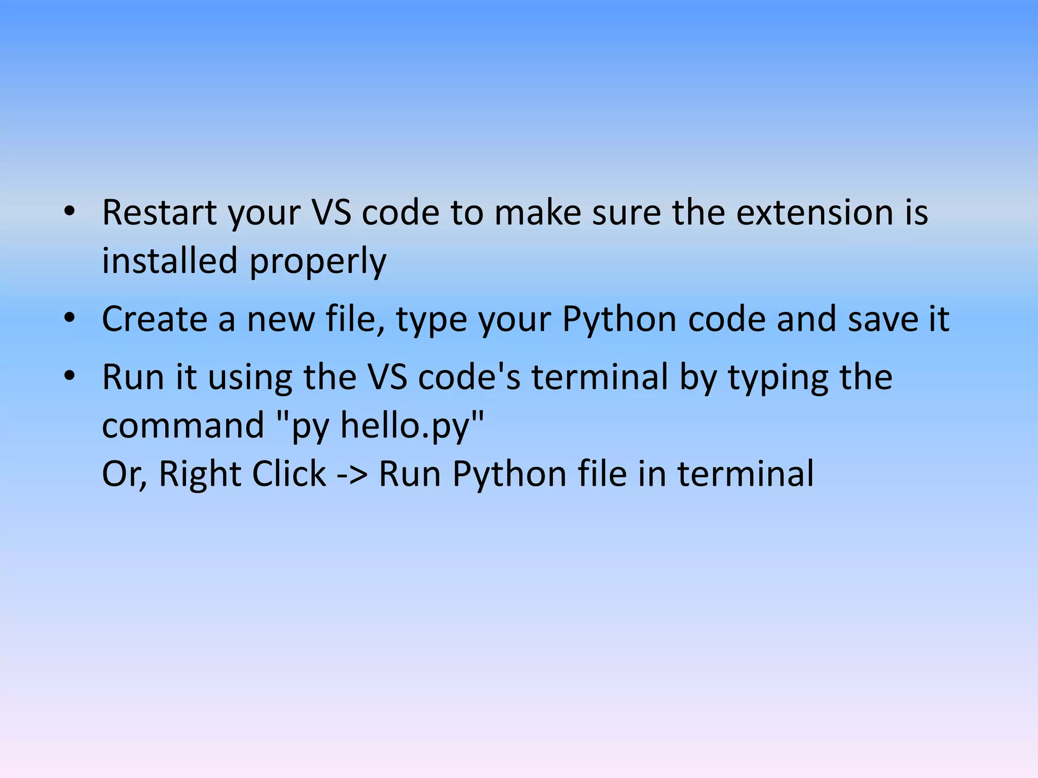 • Restart your VS code to make sure the extension is
installed properly
• Create a new file, type your Python code and save it
• Run it using the VS code's terminal by typing the
command "py hello.py"
Or, Right Click -> Run Python file in terminal
 
