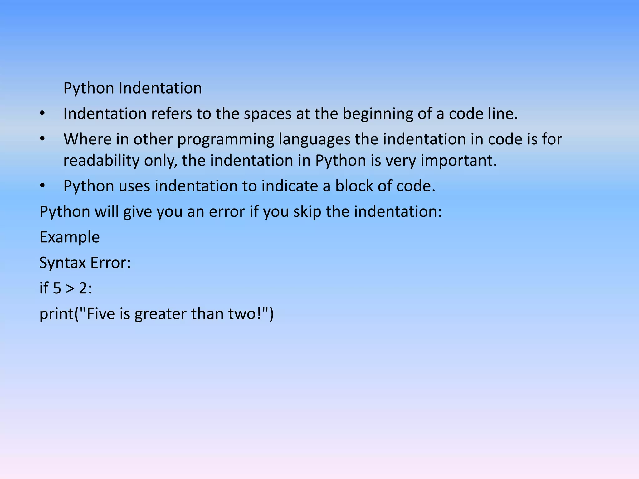 Python Indentation
• Indentation refers to the spaces at the beginning of a code line.
• Where in other programming languages the indentation in code is for
readability only, the indentation in Python is very important.
• Python uses indentation to indicate a block of code.
Python will give you an error if you skip the indentation:
Example
Syntax Error:
if 5 > 2:
print("Five is greater than two!")
 