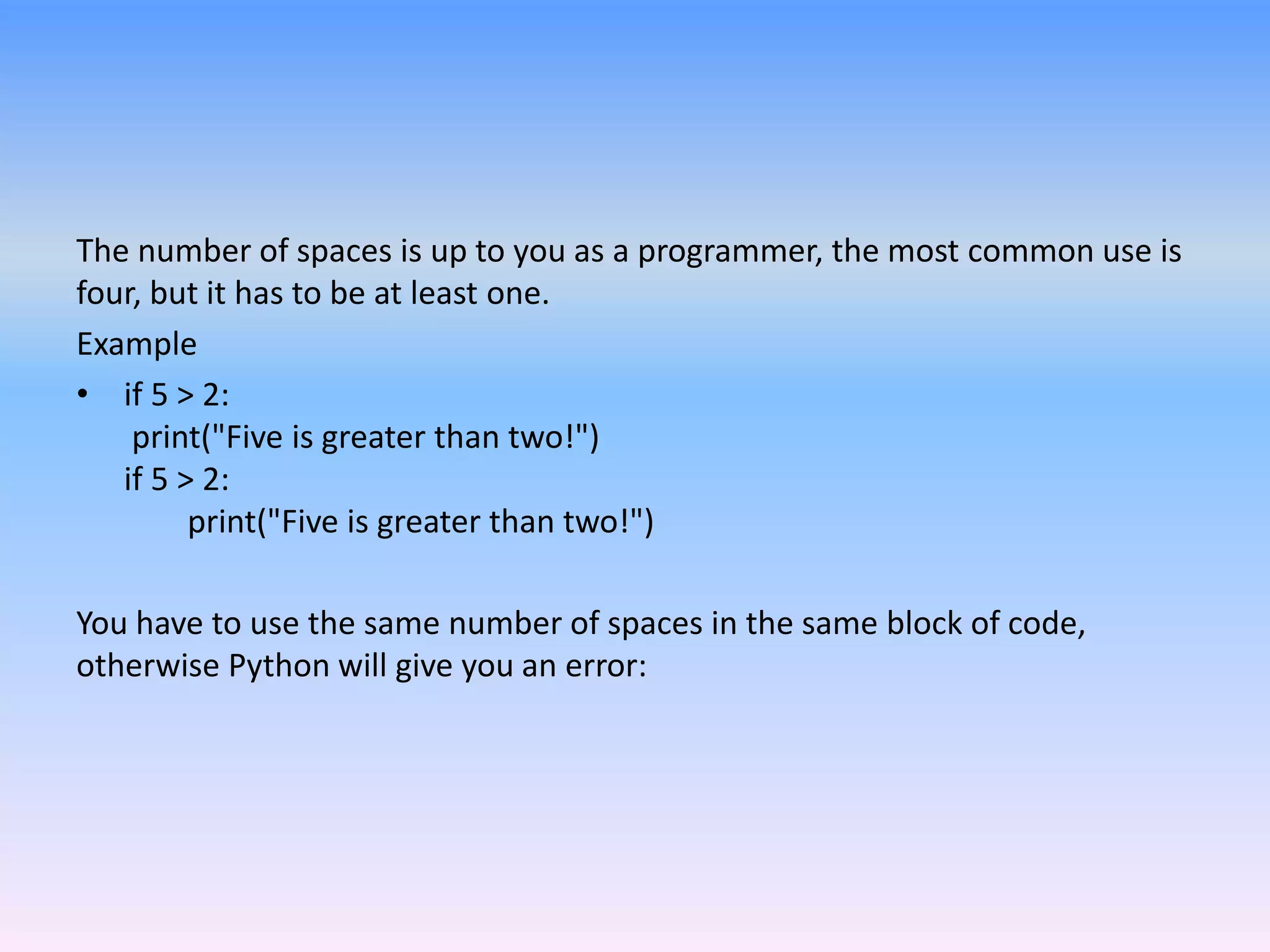 The number of spaces is up to you as a programmer, the most common use is
four, but it has to be at least one.
Example
• if 5 > 2:
print("Five is greater than two!")
if 5 > 2:
print("Five is greater than two!")
You have to use the same number of spaces in the same block of code,
otherwise Python will give you an error:
 