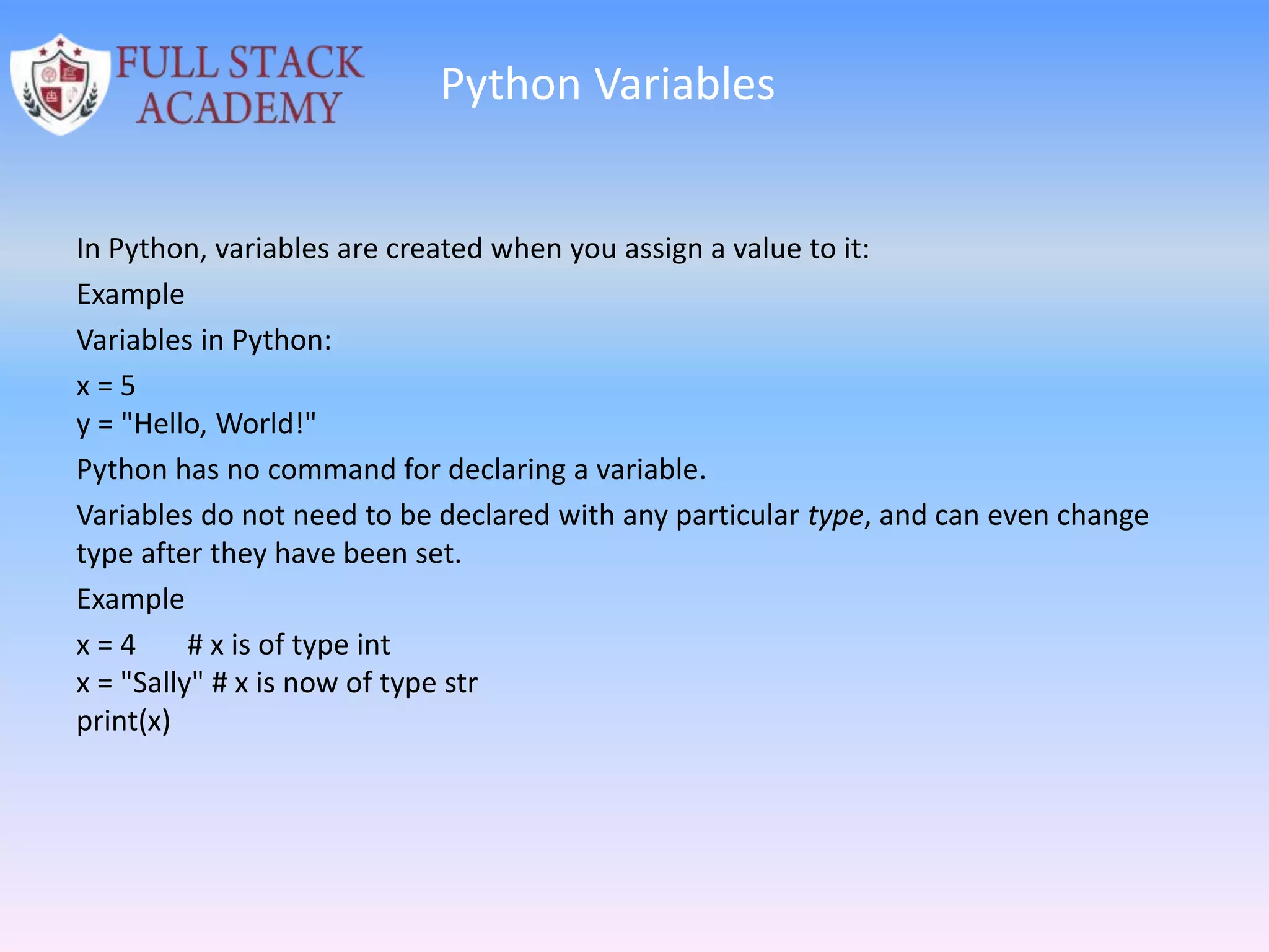 Python Variables
In Python, variables are created when you assign a value to it:
Example
Variables in Python:
x = 5
y = "Hello, World!"
Python has no command for declaring a variable.
Variables do not need to be declared with any particular type, and can even change
type after they have been set.
Example
x = 4 # x is of type int
x = "Sally" # x is now of type str
print(x)
 