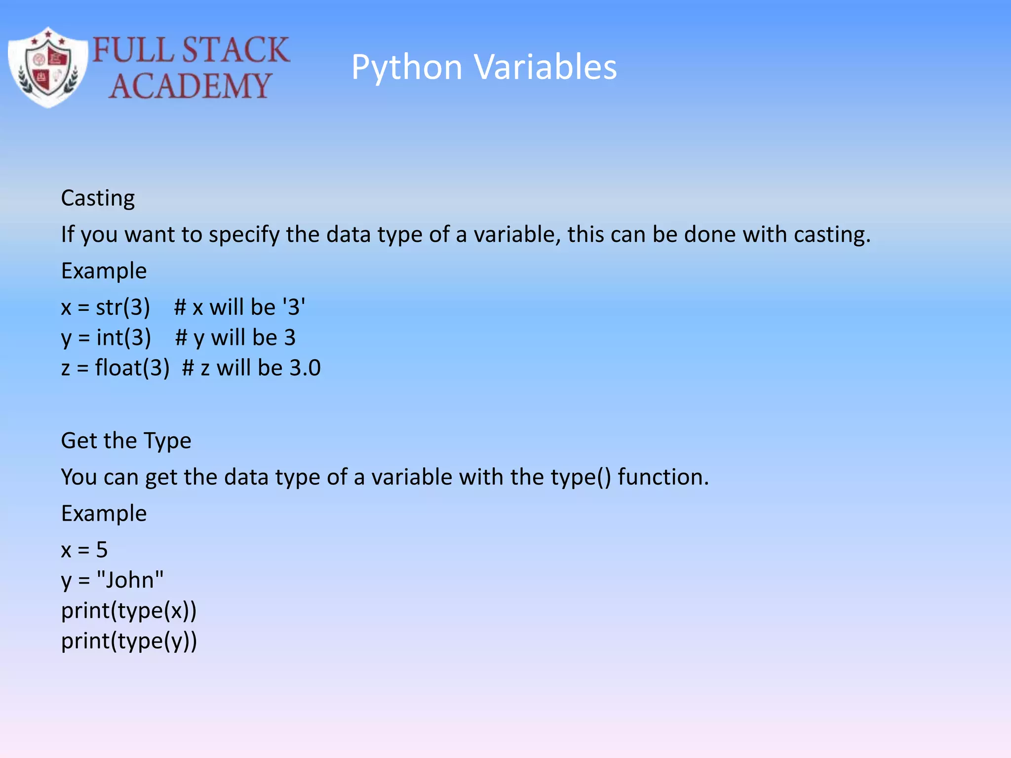 Python Variables
Casting
If you want to specify the data type of a variable, this can be done with casting.
Example
x = str(3) # x will be '3'
y = int(3) # y will be 3
z = float(3) # z will be 3.0
Get the Type
You can get the data type of a variable with the type() function.
Example
x = 5
y = "John"
print(type(x))
print(type(y))
 