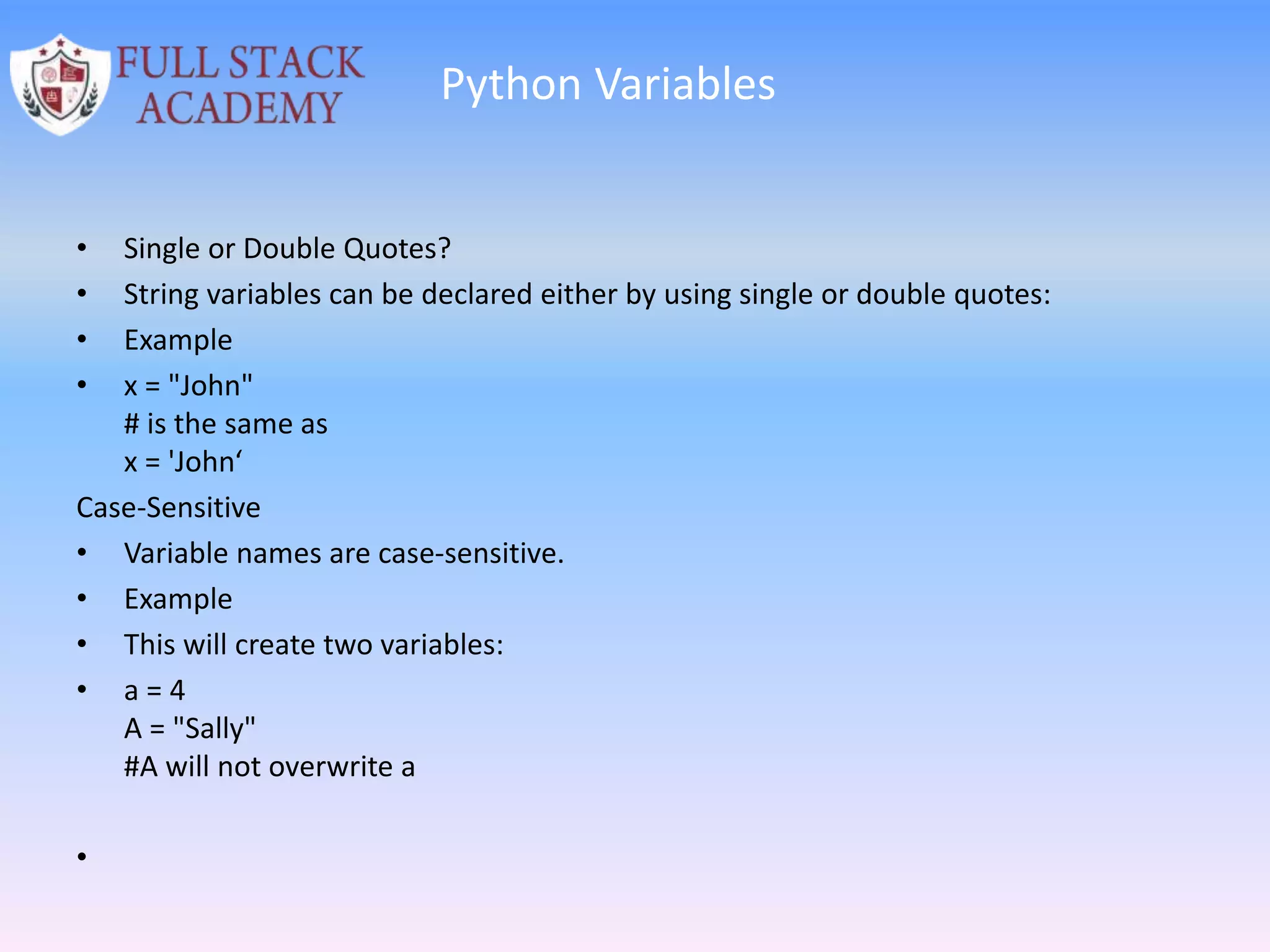 Python Variables
• Single or Double Quotes?
• String variables can be declared either by using single or double quotes:
• Example
• x = "John"
# is the same as
x = 'John‘
Case-Sensitive
• Variable names are case-sensitive.
• Example
• This will create two variables:
• a = 4
A = "Sally"
#A will not overwrite a
•
 