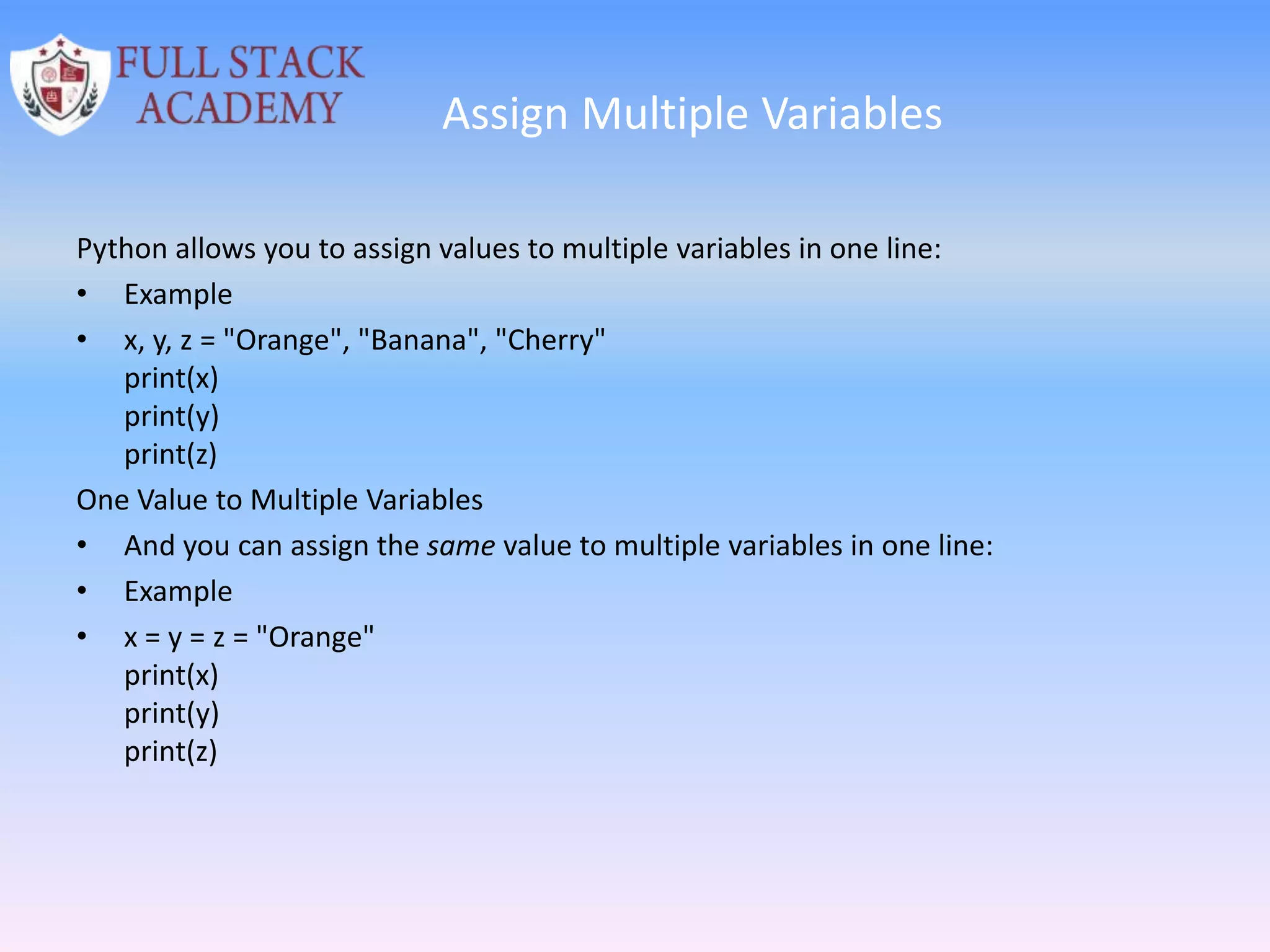 Assign Multiple Variables
Python allows you to assign values to multiple variables in one line:
• Example
• x, y, z = "Orange", "Banana", "Cherry"
print(x)
print(y)
print(z)
One Value to Multiple Variables
• And you can assign the same value to multiple variables in one line:
• Example
• x = y = z = "Orange"
print(x)
print(y)
print(z)
 