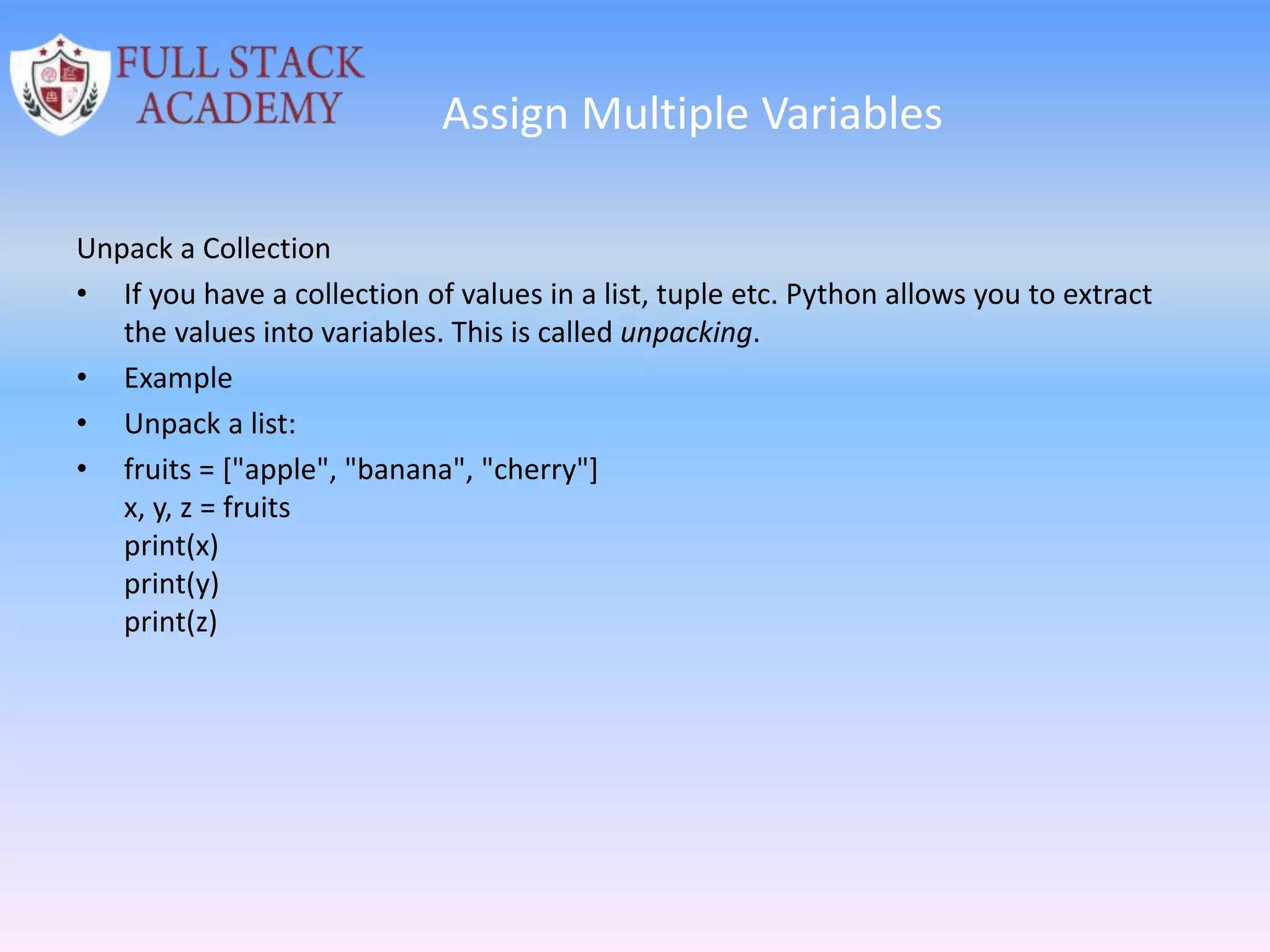 Assign Multiple Variables
Unpack a Collection
• If you have a collection of values in a list, tuple etc. Python allows you to extract
the values into variables. This is called unpacking.
• Example
• Unpack a list:
• fruits = ["apple", "banana", "cherry"]
x, y, z = fruits
print(x)
print(y)
print(z)
 