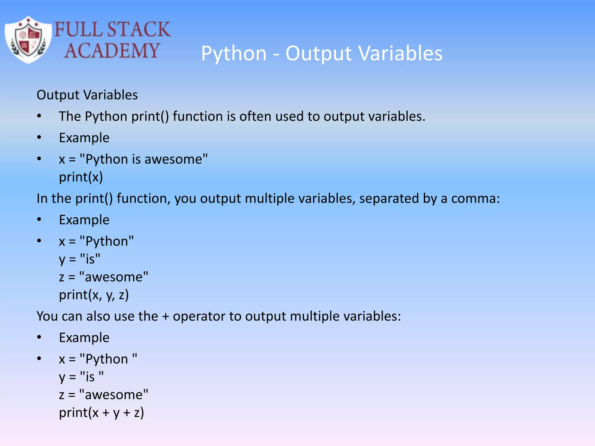 Python - Output Variables
Output Variables
• The Python print() function is often used to output variables.
• Example
• x = "Python is awesome"
print(x)
In the print() function, you output multiple variables, separated by a comma:
• Example
• x = "Python"
y = "is"
z = "awesome"
print(x, y, z)
You can also use the + operator to output multiple variables:
• Example
• x = "Python "
y = "is "
z = "awesome"
print(x + y + z)
 