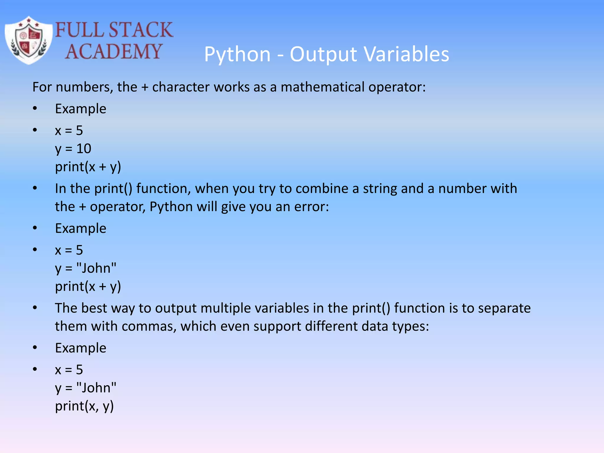 Python - Output Variables
For numbers, the + character works as a mathematical operator:
• Example
• x = 5
y = 10
print(x + y)
• In the print() function, when you try to combine a string and a number with
the + operator, Python will give you an error:
• Example
• x = 5
y = "John"
print(x + y)
• The best way to output multiple variables in the print() function is to separate
them with commas, which even support different data types:
• Example
• x = 5
y = "John"
print(x, y)
 