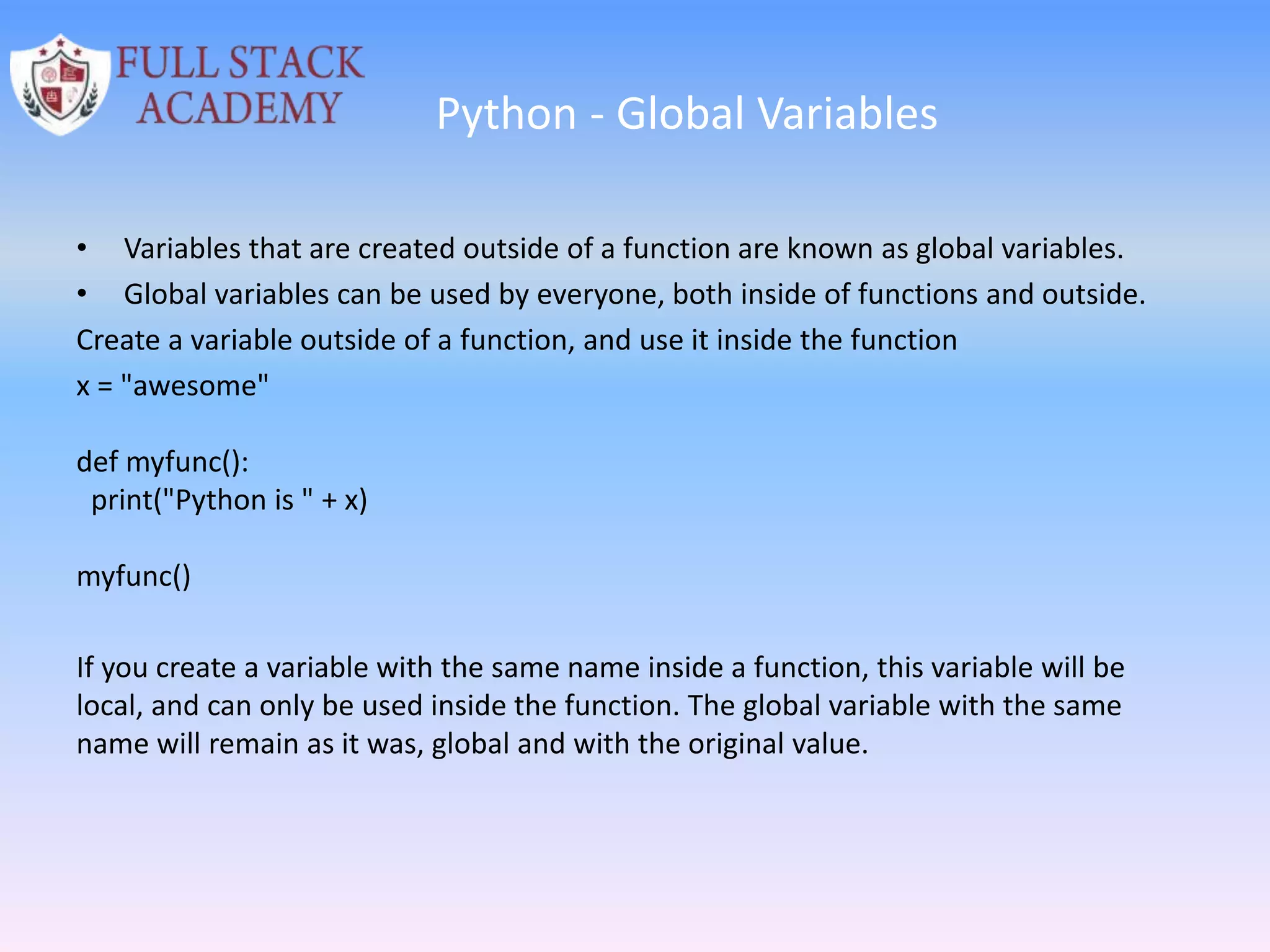 Python - Global Variables
• Variables that are created outside of a function are known as global variables.
• Global variables can be used by everyone, both inside of functions and outside.
Create a variable outside of a function, and use it inside the function
x = "awesome"
def myfunc():
print("Python is " + x)
myfunc()
If you create a variable with the same name inside a function, this variable will be
local, and can only be used inside the function. The global variable with the same
name will remain as it was, global and with the original value.
 