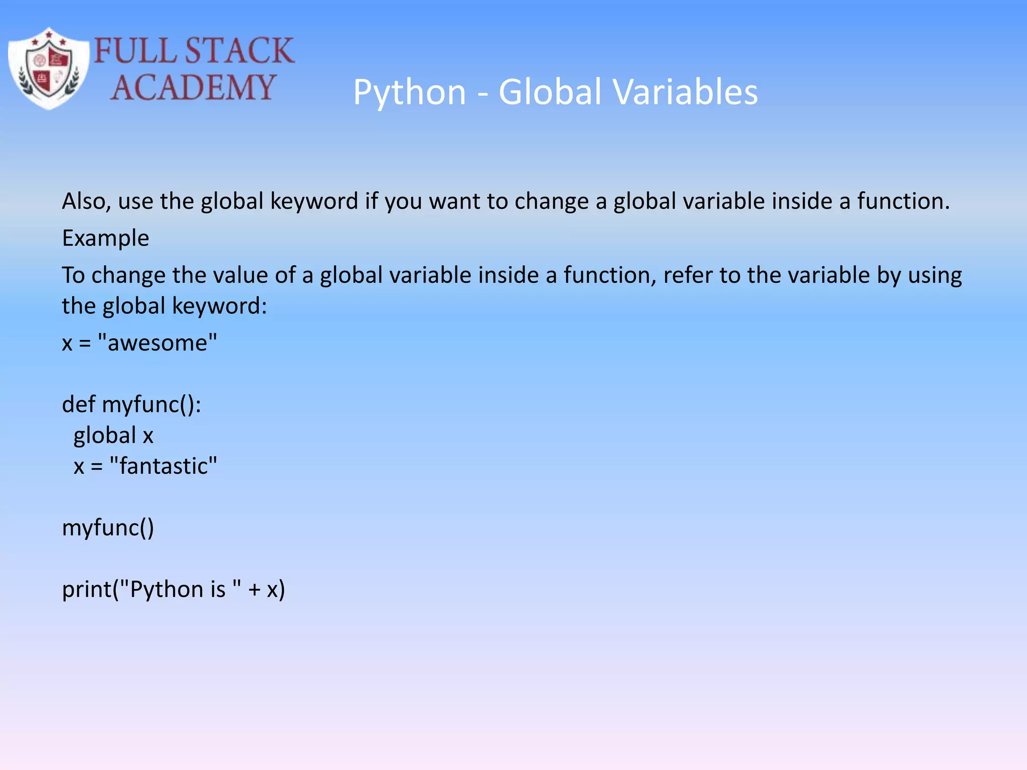 Python - Global Variables
Also, use the global keyword if you want to change a global variable inside a function.
Example
To change the value of a global variable inside a function, refer to the variable by using
the global keyword:
x = "awesome"
def myfunc():
global x
x = "fantastic"
myfunc()
print("Python is " + x)
 