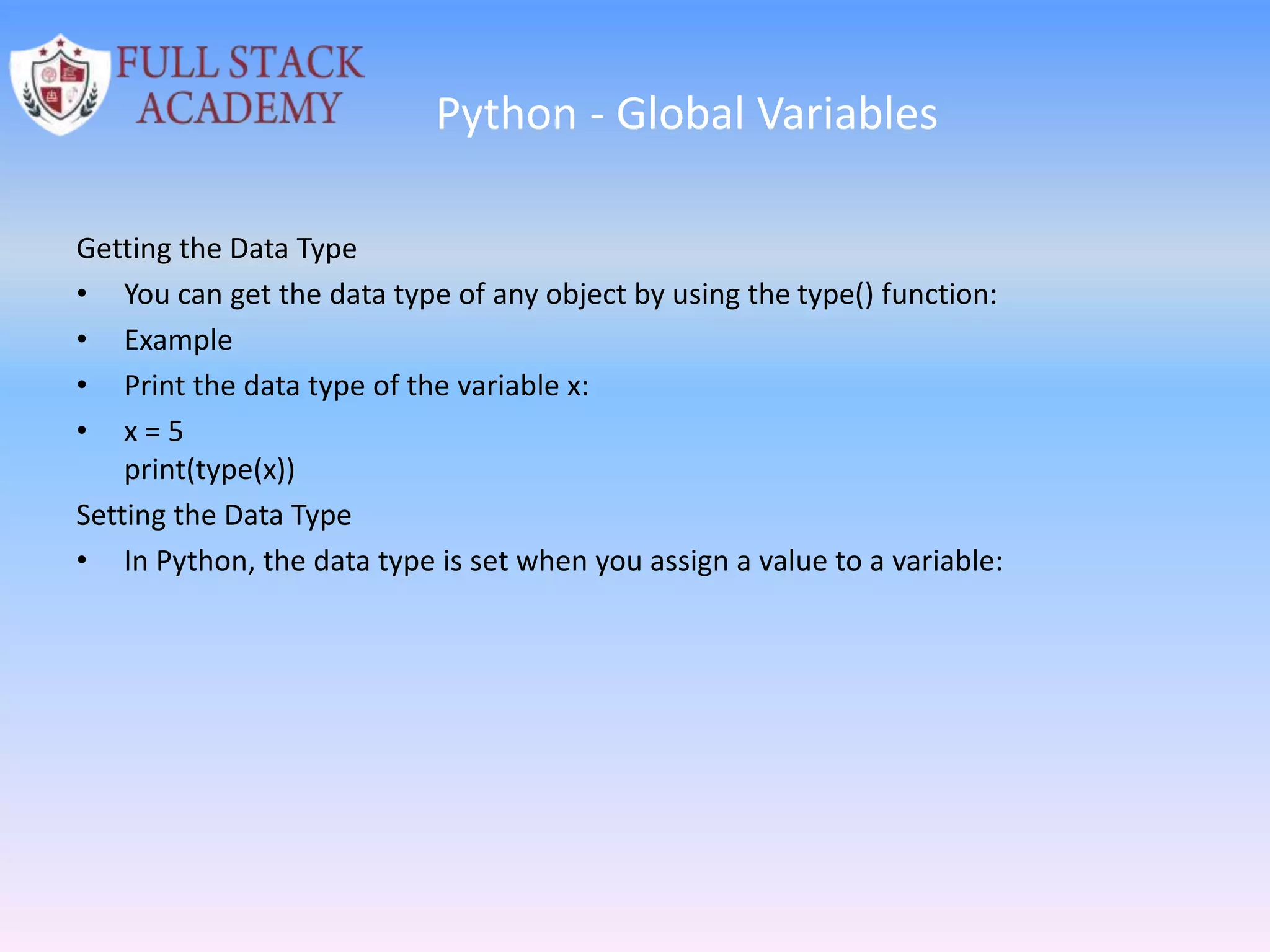 Python - Global Variables
Getting the Data Type
• You can get the data type of any object by using the type() function:
• Example
• Print the data type of the variable x:
• x = 5
print(type(x))
Setting the Data Type
• In Python, the data type is set when you assign a value to a variable:
 