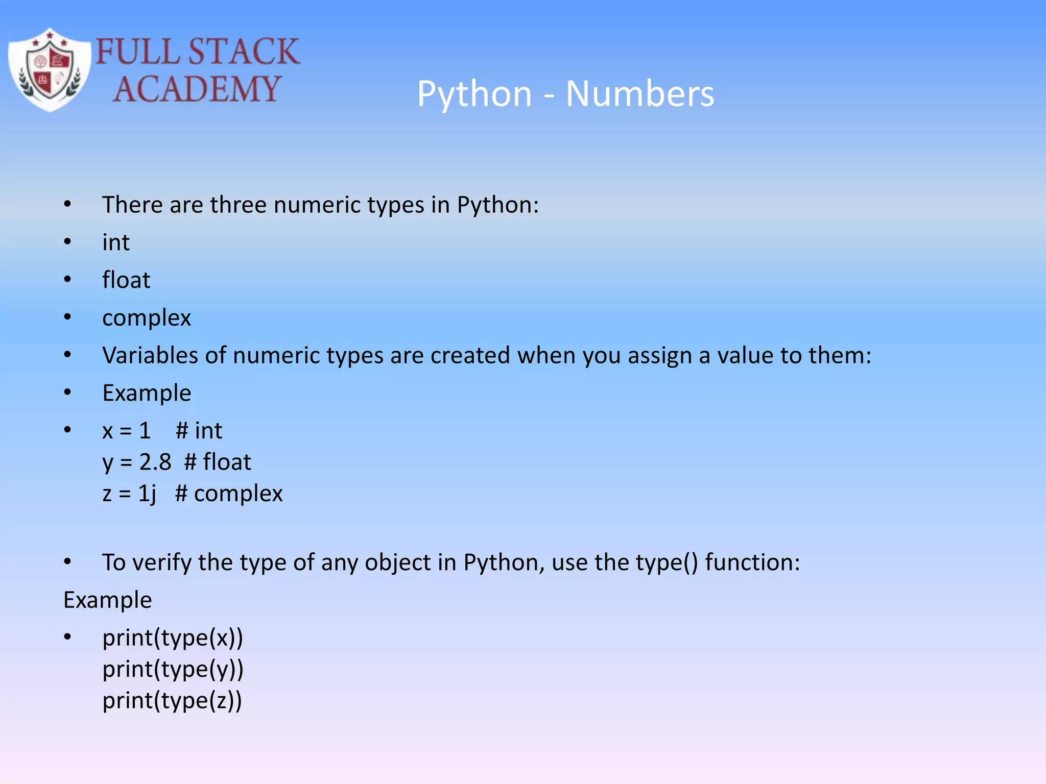 Python - Numbers
• There are three numeric types in Python:
• int
• float
• complex
• Variables of numeric types are created when you assign a value to them:
• Example
• x = 1 # int
y = 2.8 # float
z = 1j # complex
• To verify the type of any object in Python, use the type() function:
Example
• print(type(x))
print(type(y))
print(type(z))
 