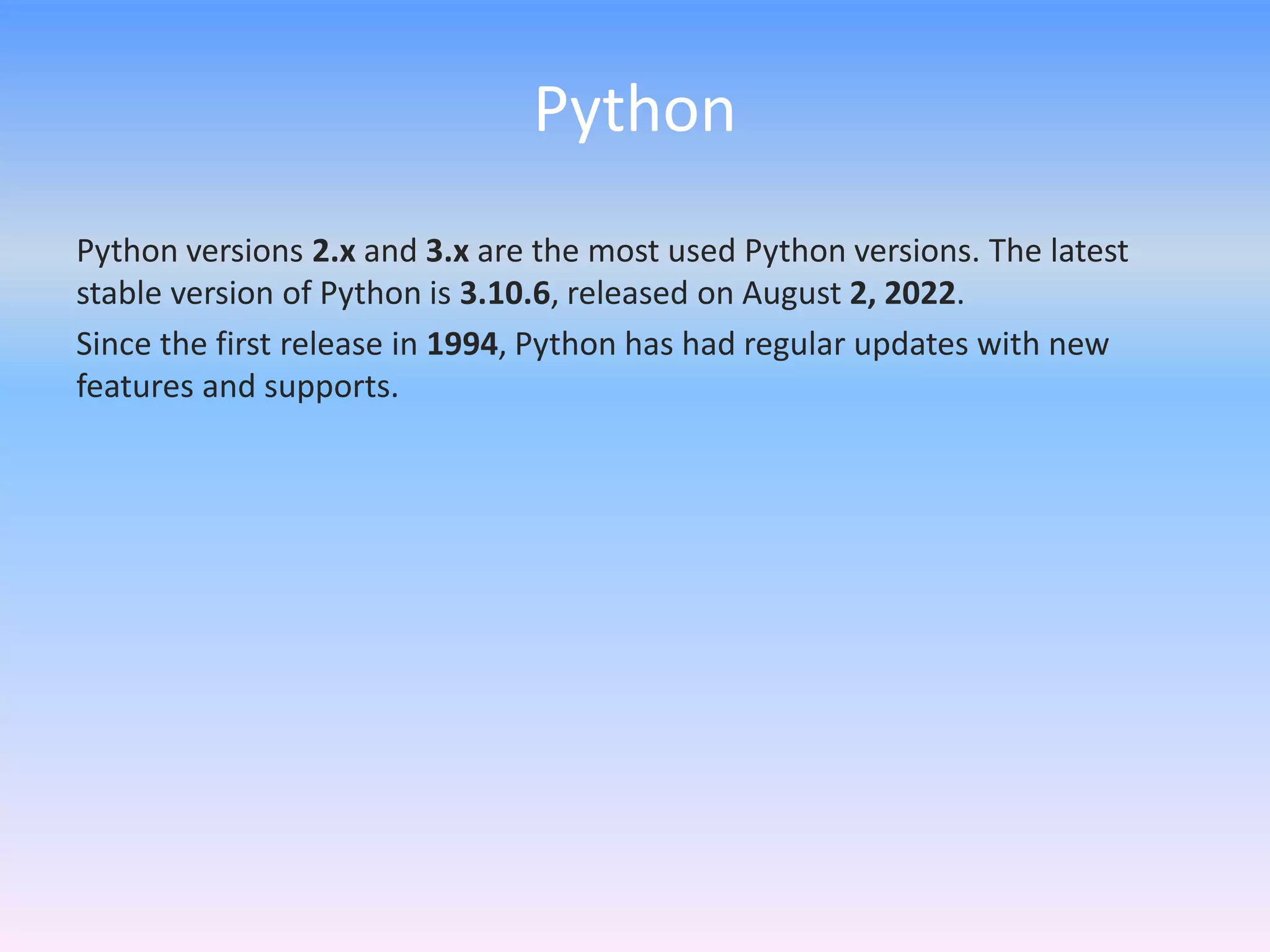 Python
Python versions 2.x and 3.x are the most used Python versions. The latest
stable version of Python is 3.10.6, released on August 2, 2022.
Since the first release in 1994, Python has had regular updates with new
features and supports.
 