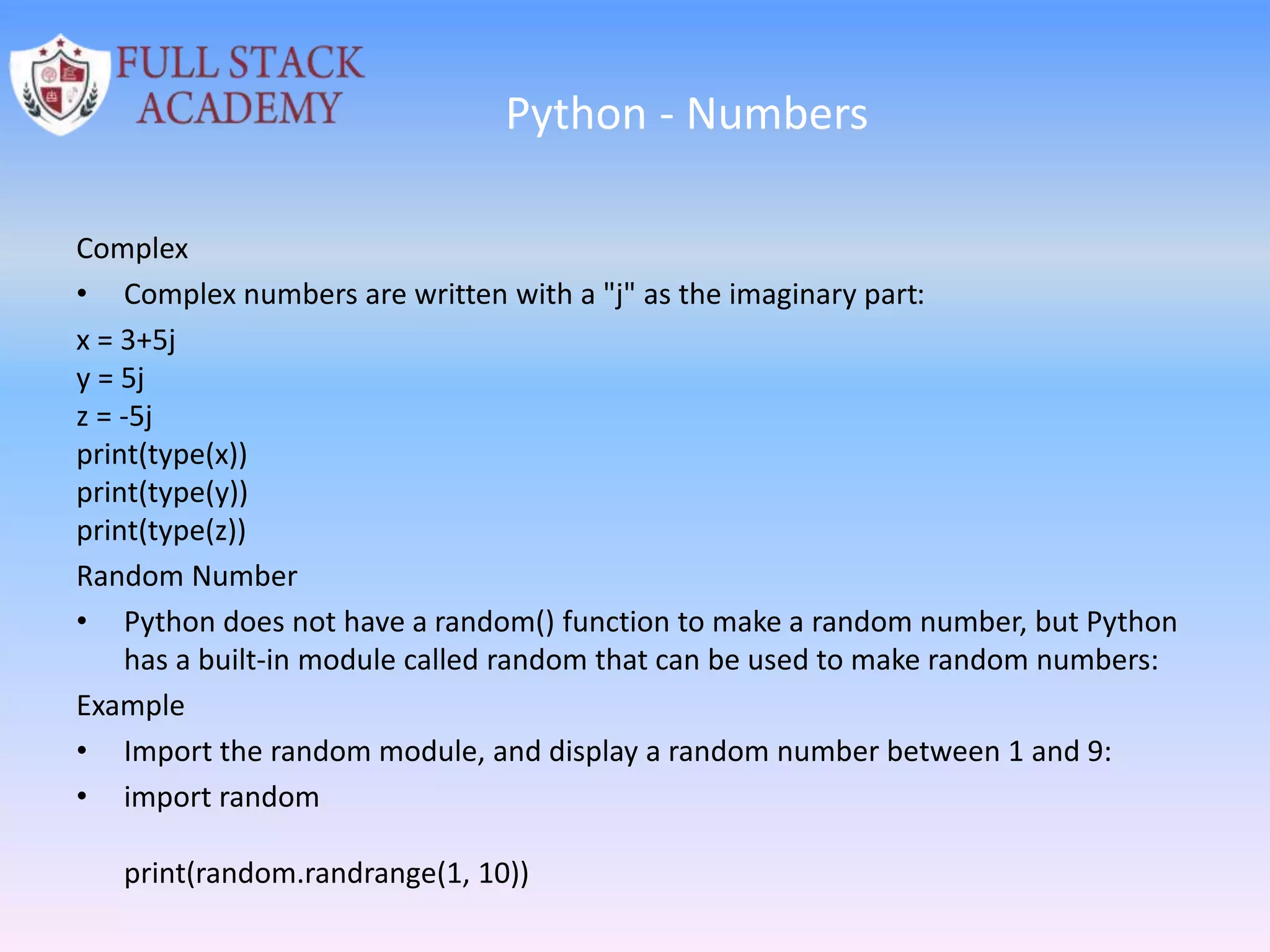 Python - Numbers
Complex
• Complex numbers are written with a "j" as the imaginary part:
x = 3+5j
y = 5j
z = -5j
print(type(x))
print(type(y))
print(type(z))
Random Number
• Python does not have a random() function to make a random number, but Python
has a built-in module called random that can be used to make random numbers:
Example
• Import the random module, and display a random number between 1 and 9:
• import random
print(random.randrange(1, 10))
 