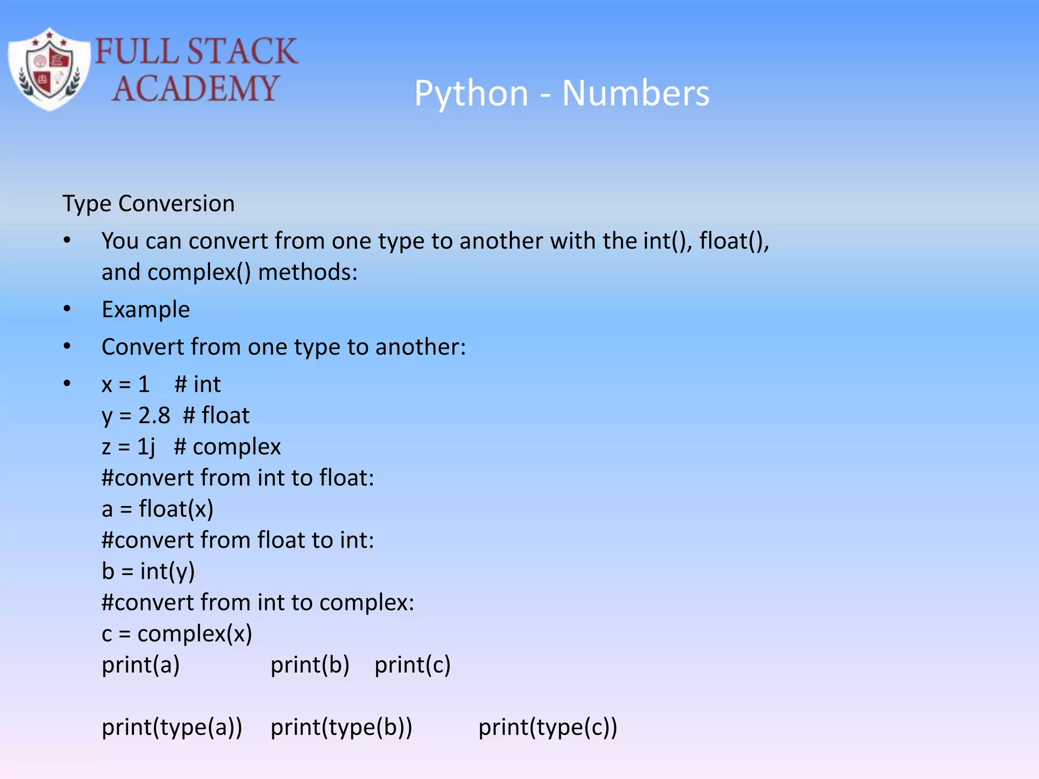 Python - Numbers
Type Conversion
• You can convert from one type to another with the int(), float(),
and complex() methods:
• Example
• Convert from one type to another:
• x = 1 # int
y = 2.8 # float
z = 1j # complex
#convert from int to float:
a = float(x)
#convert from float to int:
b = int(y)
#convert from int to complex:
c = complex(x)
print(a) print(b) print(c)
print(type(a)) print(type(b)) print(type(c))
 