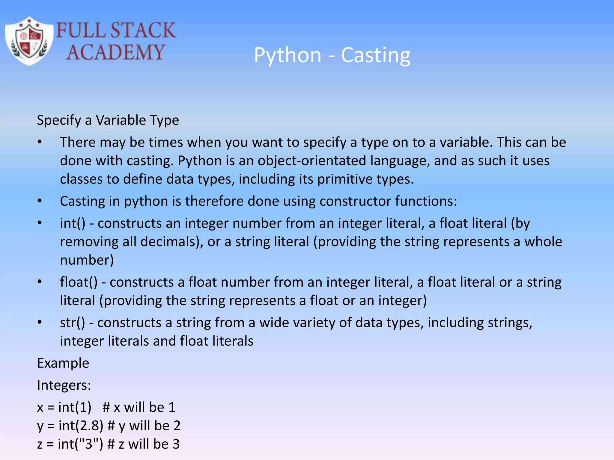 Python - Casting
Specify a Variable Type
• There may be times when you want to specify a type on to a variable. This can be
done with casting. Python is an object-orientated language, and as such it uses
classes to define data types, including its primitive types.
• Casting in python is therefore done using constructor functions:
• int() - constructs an integer number from an integer literal, a float literal (by
removing all decimals), or a string literal (providing the string represents a whole
number)
• float() - constructs a float number from an integer literal, a float literal or a string
literal (providing the string represents a float or an integer)
• str() - constructs a string from a wide variety of data types, including strings,
integer literals and float literals
Example
Integers:
x = int(1) # x will be 1
y = int(2.8) # y will be 2
z = int("3") # z will be 3
 