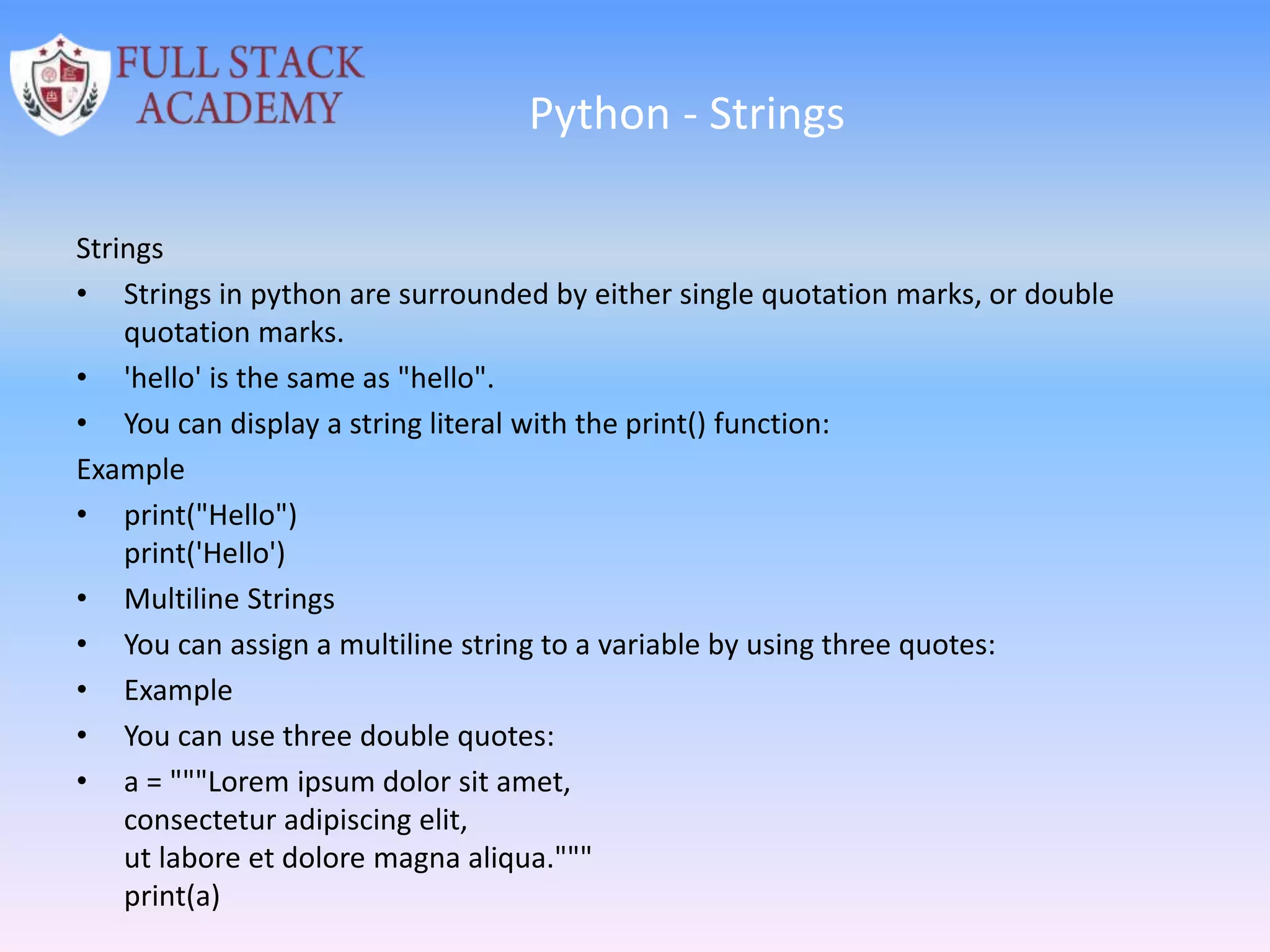 Python - Strings
Strings
• Strings in python are surrounded by either single quotation marks, or double
quotation marks.
• 'hello' is the same as "hello".
• You can display a string literal with the print() function:
Example
• print("Hello")
print('Hello')
• Multiline Strings
• You can assign a multiline string to a variable by using three quotes:
• Example
• You can use three double quotes:
• a = """Lorem ipsum dolor sit amet,
consectetur adipiscing elit,
ut labore et dolore magna aliqua."""
print(a)
 