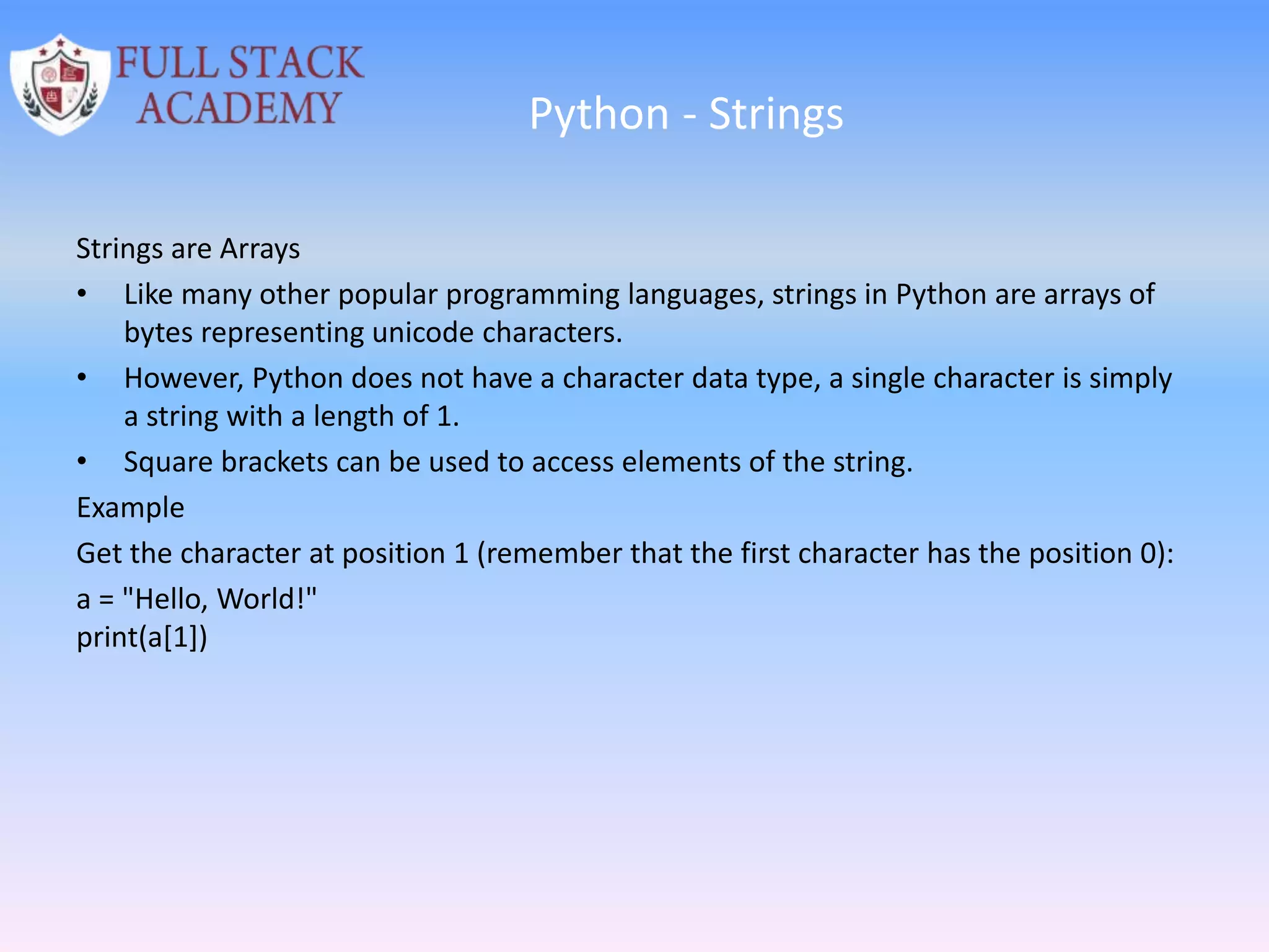 Python - Strings
Strings are Arrays
• Like many other popular programming languages, strings in Python are arrays of
bytes representing unicode characters.
• However, Python does not have a character data type, a single character is simply
a string with a length of 1.
• Square brackets can be used to access elements of the string.
Example
Get the character at position 1 (remember that the first character has the position 0):
a = "Hello, World!"
print(a[1])
 