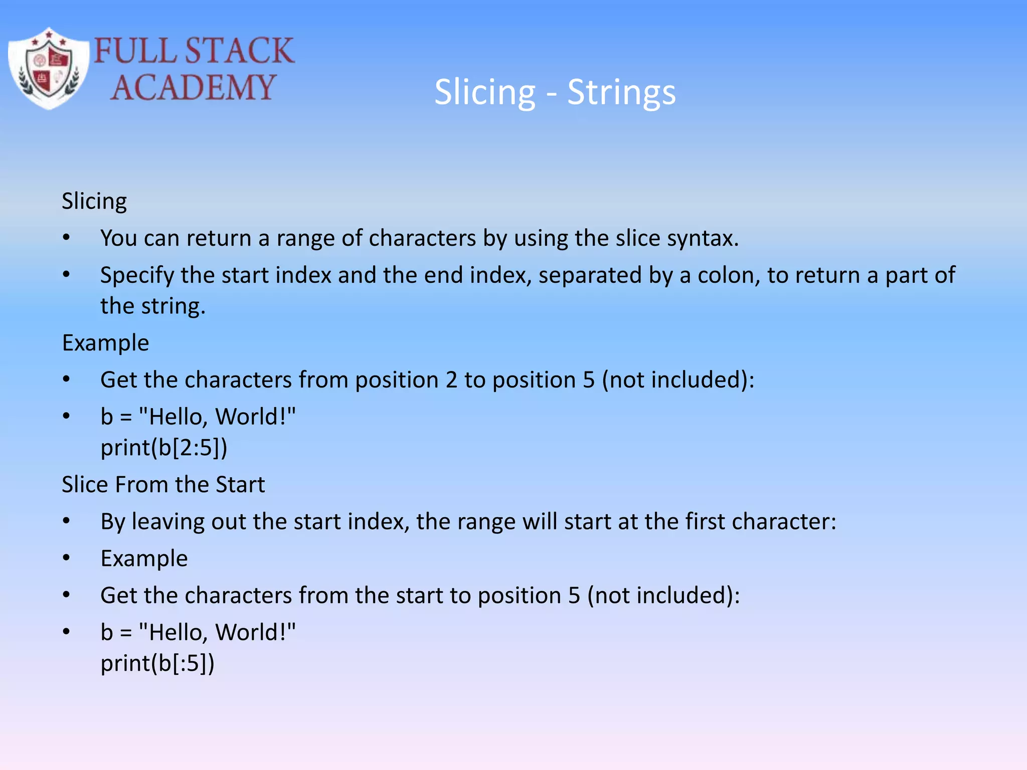 Slicing - Strings
Slicing
• You can return a range of characters by using the slice syntax.
• Specify the start index and the end index, separated by a colon, to return a part of
the string.
Example
• Get the characters from position 2 to position 5 (not included):
• b = "Hello, World!"
print(b[2:5])
Slice From the Start
• By leaving out the start index, the range will start at the first character:
• Example
• Get the characters from the start to position 5 (not included):
• b = "Hello, World!"
print(b[:5])
 