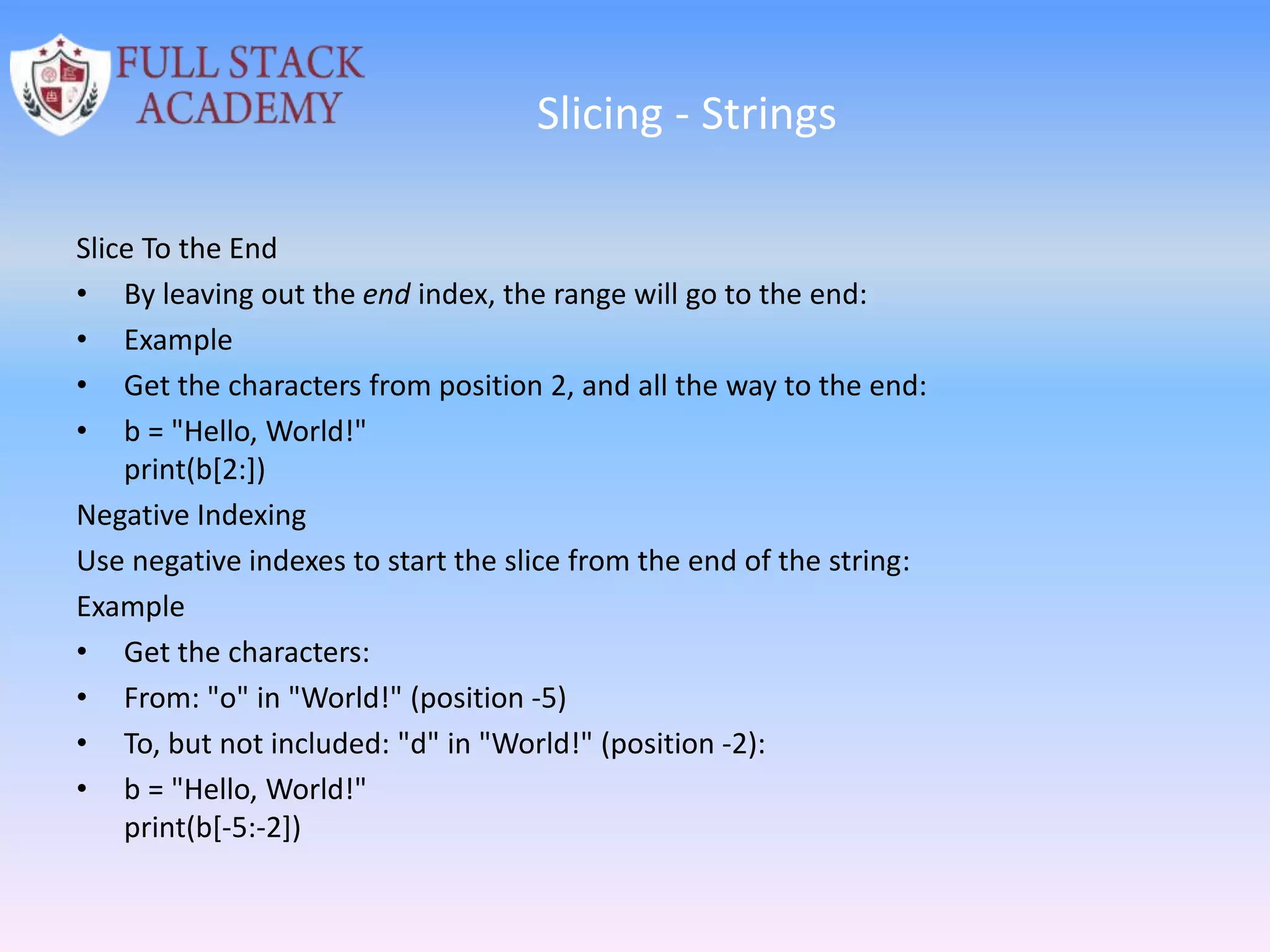 Slicing - Strings
Slice To the End
• By leaving out the end index, the range will go to the end:
• Example
• Get the characters from position 2, and all the way to the end:
• b = "Hello, World!"
print(b[2:])
Negative Indexing
Use negative indexes to start the slice from the end of the string:
Example
• Get the characters:
• From: "o" in "World!" (position -5)
• To, but not included: "d" in "World!" (position -2):
• b = "Hello, World!"
print(b[-5:-2])
 