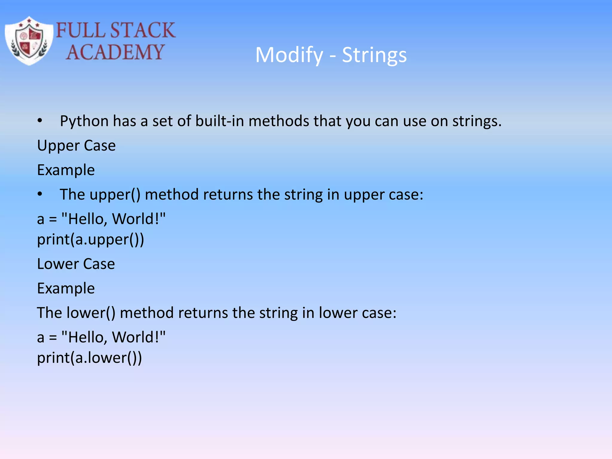 Modify - Strings
• Python has a set of built-in methods that you can use on strings.
Upper Case
Example
• The upper() method returns the string in upper case:
a = "Hello, World!"
print(a.upper())
Lower Case
Example
The lower() method returns the string in lower case:
a = "Hello, World!"
print(a.lower())
 