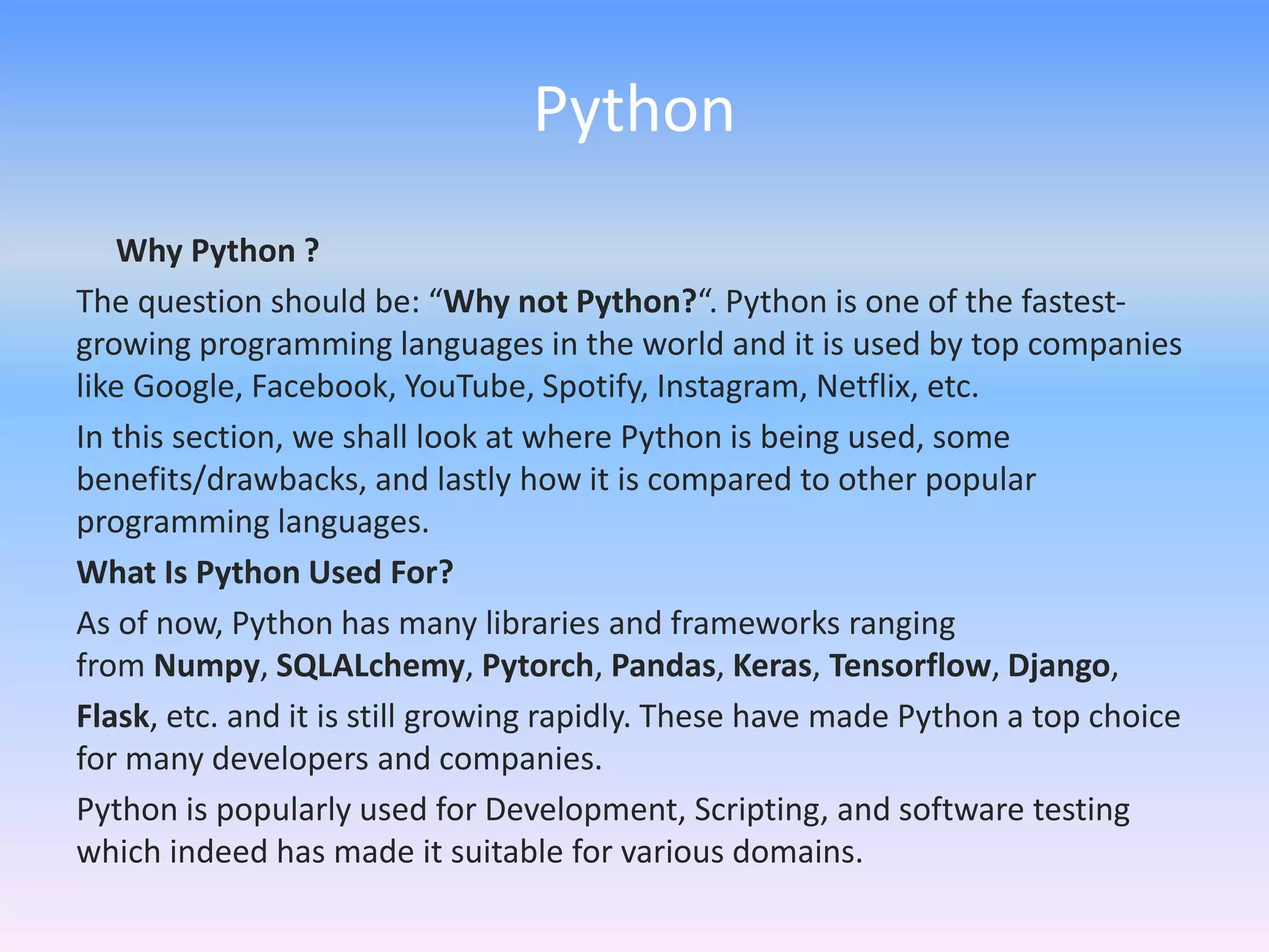 Python
Why Python ?
The question should be: “Why not Python?“. Python is one of the fastest-
growing programming languages in the world and it is used by top companies
like Google, Facebook, YouTube, Spotify, Instagram, Netflix, etc.
In this section, we shall look at where Python is being used, some
benefits/drawbacks, and lastly how it is compared to other popular
programming languages.
What Is Python Used For?
As of now, Python has many libraries and frameworks ranging
from Numpy, SQLALchemy, Pytorch, Pandas, Keras, Tensorflow, Django,
Flask, etc. and it is still growing rapidly. These have made Python a top choice
for many developers and companies.
Python is popularly used for Development, Scripting, and software testing
which indeed has made it suitable for various domains.
 