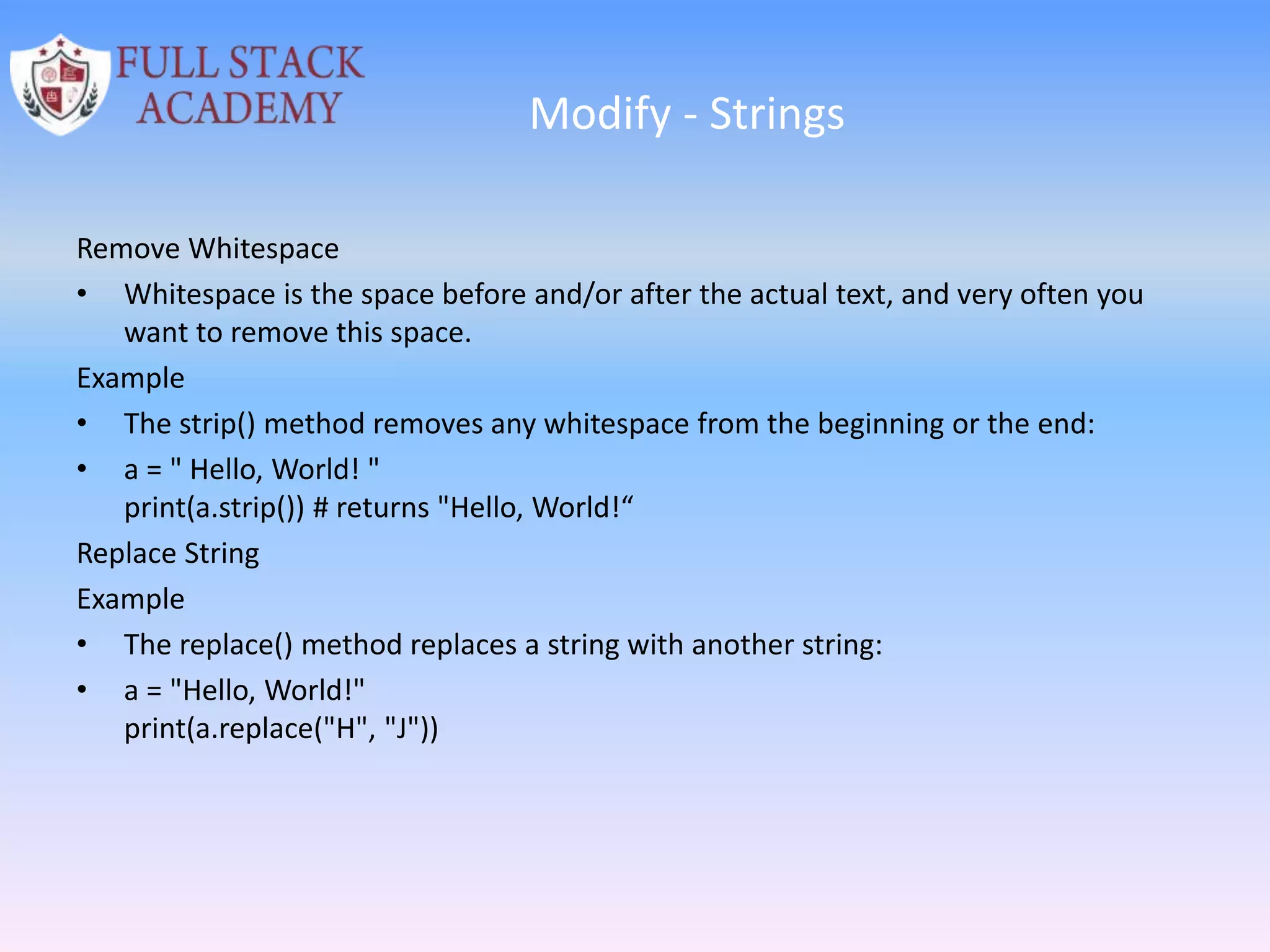 Modify - Strings
Remove Whitespace
• Whitespace is the space before and/or after the actual text, and very often you
want to remove this space.
Example
• The strip() method removes any whitespace from the beginning or the end:
• a = " Hello, World! "
print(a.strip()) # returns "Hello, World!“
Replace String
Example
• The replace() method replaces a string with another string:
• a = "Hello, World!"
print(a.replace("H", "J"))
 