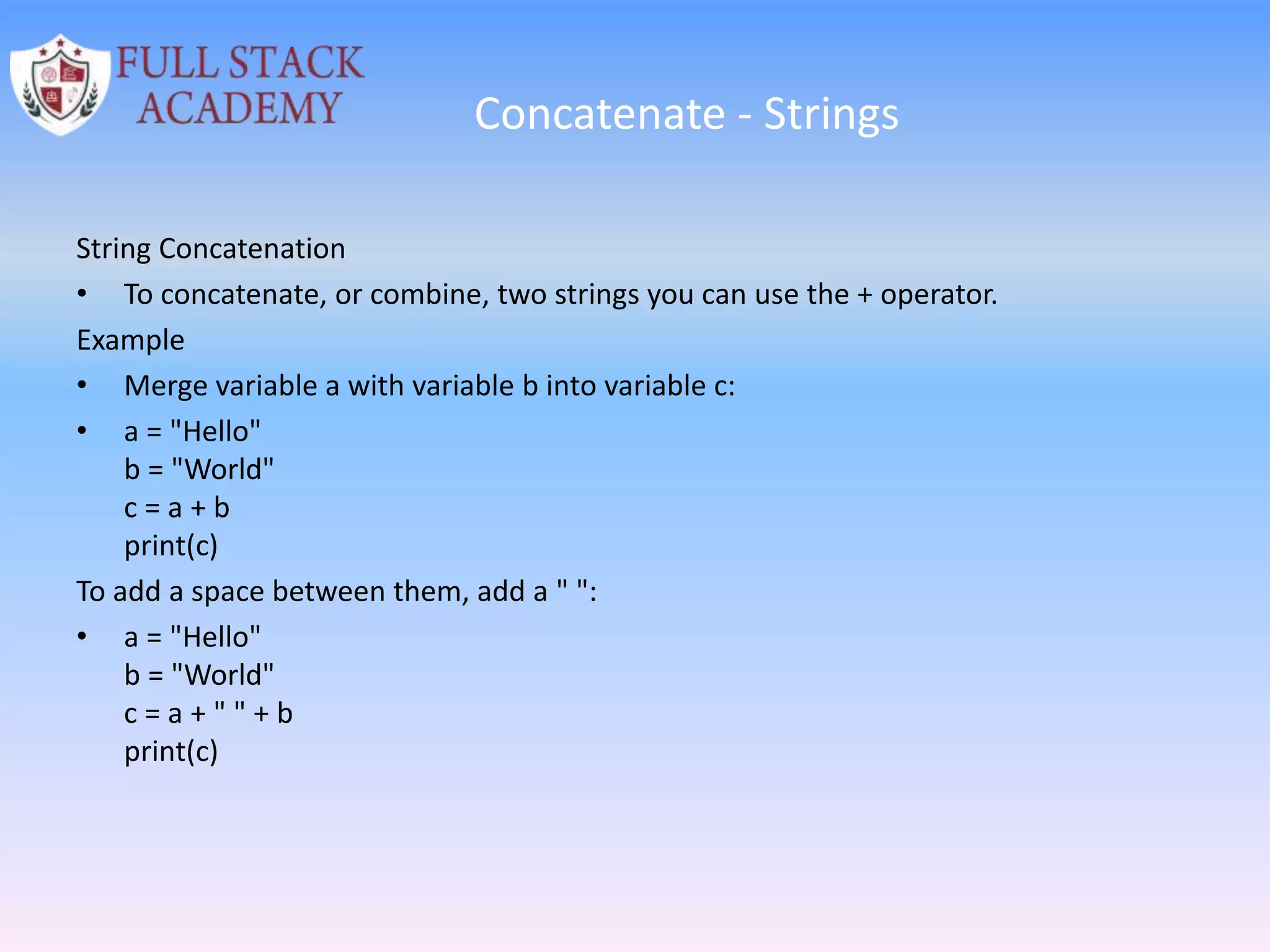 Concatenate - Strings
String Concatenation
• To concatenate, or combine, two strings you can use the + operator.
Example
• Merge variable a with variable b into variable c:
• a = "Hello"
b = "World"
c = a + b
print(c)
To add a space between them, add a " ":
• a = "Hello"
b = "World"
c = a + " " + b
print(c)
 