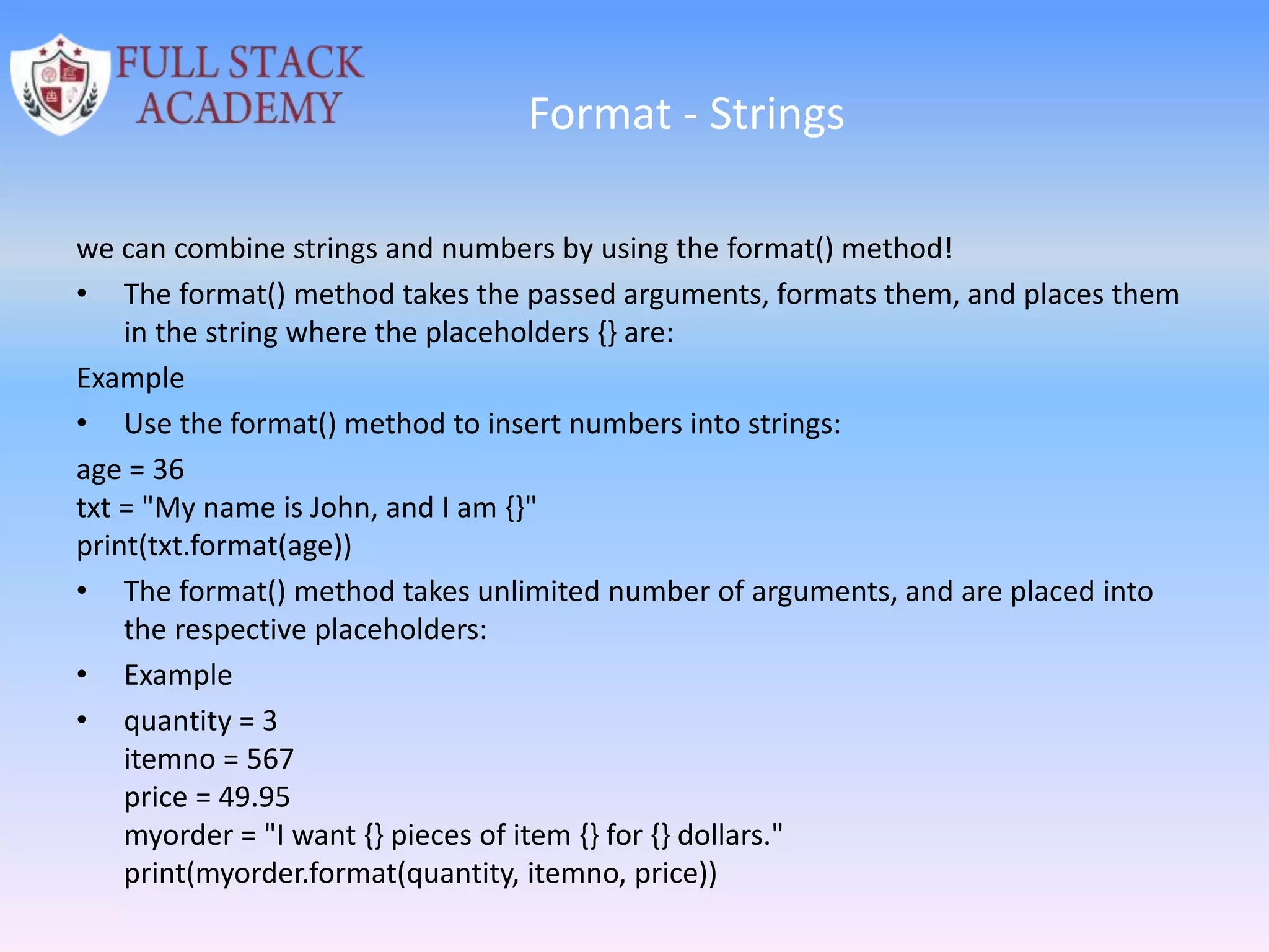 Format - Strings
we can combine strings and numbers by using the format() method!
• The format() method takes the passed arguments, formats them, and places them
in the string where the placeholders {} are:
Example
• Use the format() method to insert numbers into strings:
age = 36
txt = "My name is John, and I am {}"
print(txt.format(age))
• The format() method takes unlimited number of arguments, and are placed into
the respective placeholders:
• Example
• quantity = 3
itemno = 567
price = 49.95
myorder = "I want {} pieces of item {} for {} dollars."
print(myorder.format(quantity, itemno, price))
 