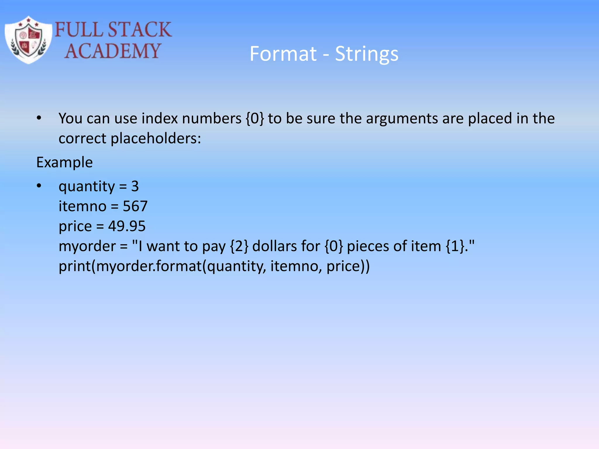 Format - Strings
• You can use index numbers {0} to be sure the arguments are placed in the
correct placeholders:
Example
• quantity = 3
itemno = 567
price = 49.95
myorder = "I want to pay {2} dollars for {0} pieces of item {1}."
print(myorder.format(quantity, itemno, price))
 