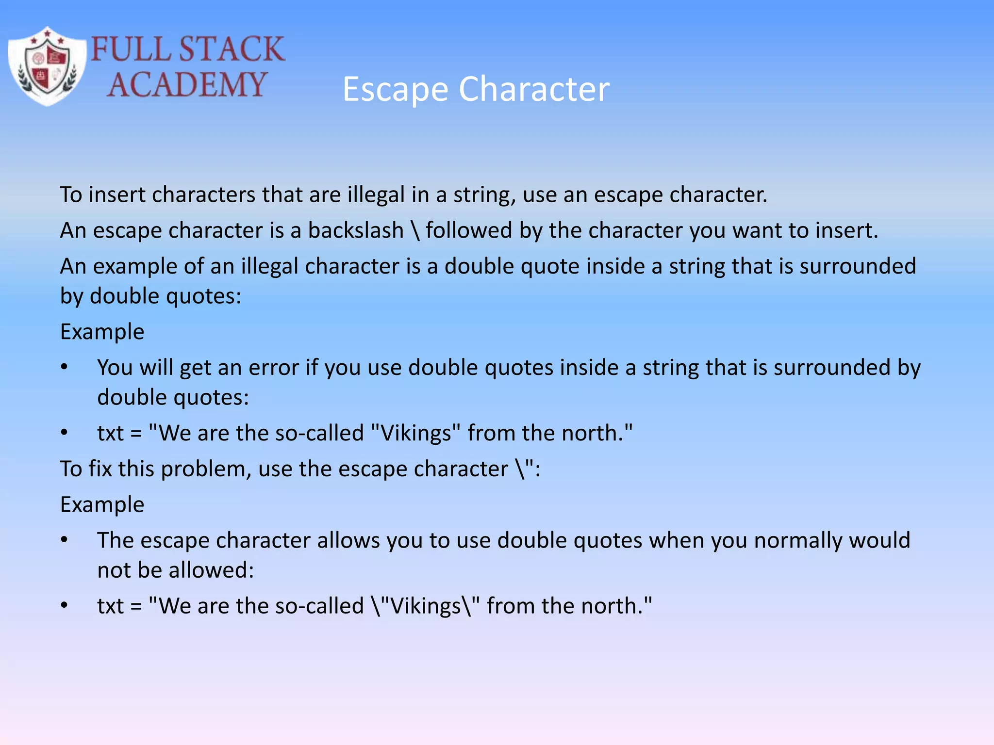 Escape Character
To insert characters that are illegal in a string, use an escape character.
An escape character is a backslash  followed by the character you want to insert.
An example of an illegal character is a double quote inside a string that is surrounded
by double quotes:
Example
• You will get an error if you use double quotes inside a string that is surrounded by
double quotes:
• txt = "We are the so-called "Vikings" from the north."
To fix this problem, use the escape character ":
Example
• The escape character allows you to use double quotes when you normally would
not be allowed:
• txt = "We are the so-called "Vikings" from the north."
 