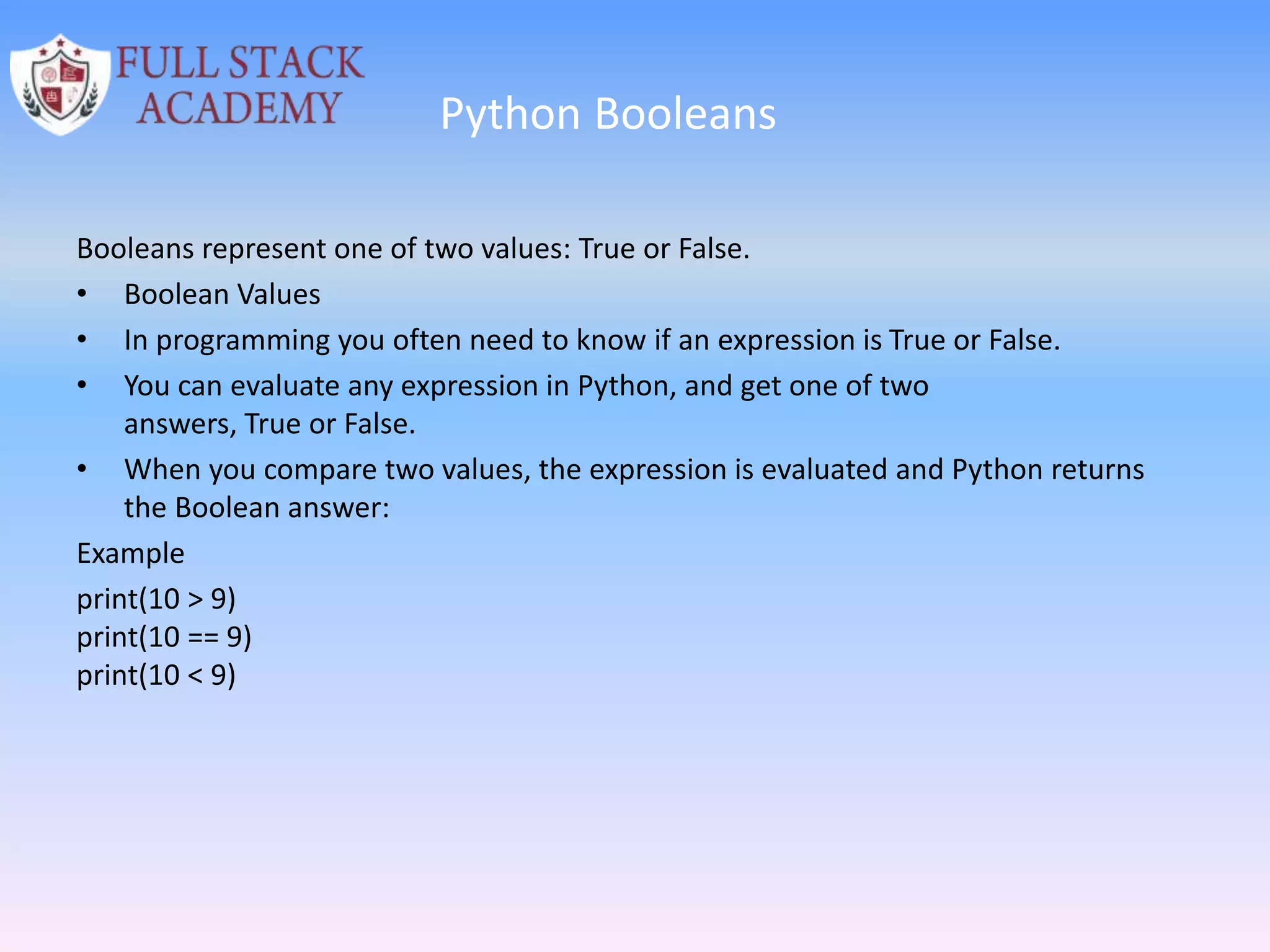Python Booleans
Booleans represent one of two values: True or False.
• Boolean Values
• In programming you often need to know if an expression is True or False.
• You can evaluate any expression in Python, and get one of two
answers, True or False.
• When you compare two values, the expression is evaluated and Python returns
the Boolean answer:
Example
print(10 > 9)
print(10 == 9)
print(10 < 9)
 