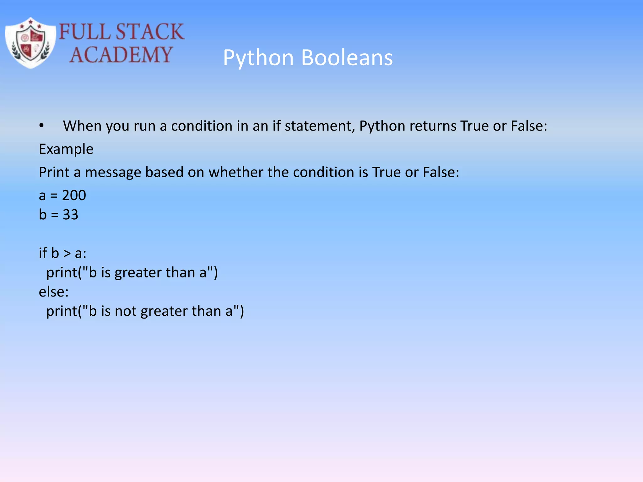 Python Booleans
• When you run a condition in an if statement, Python returns True or False:
Example
Print a message based on whether the condition is True or False:
a = 200
b = 33
if b > a:
print("b is greater than a")
else:
print("b is not greater than a")
 
