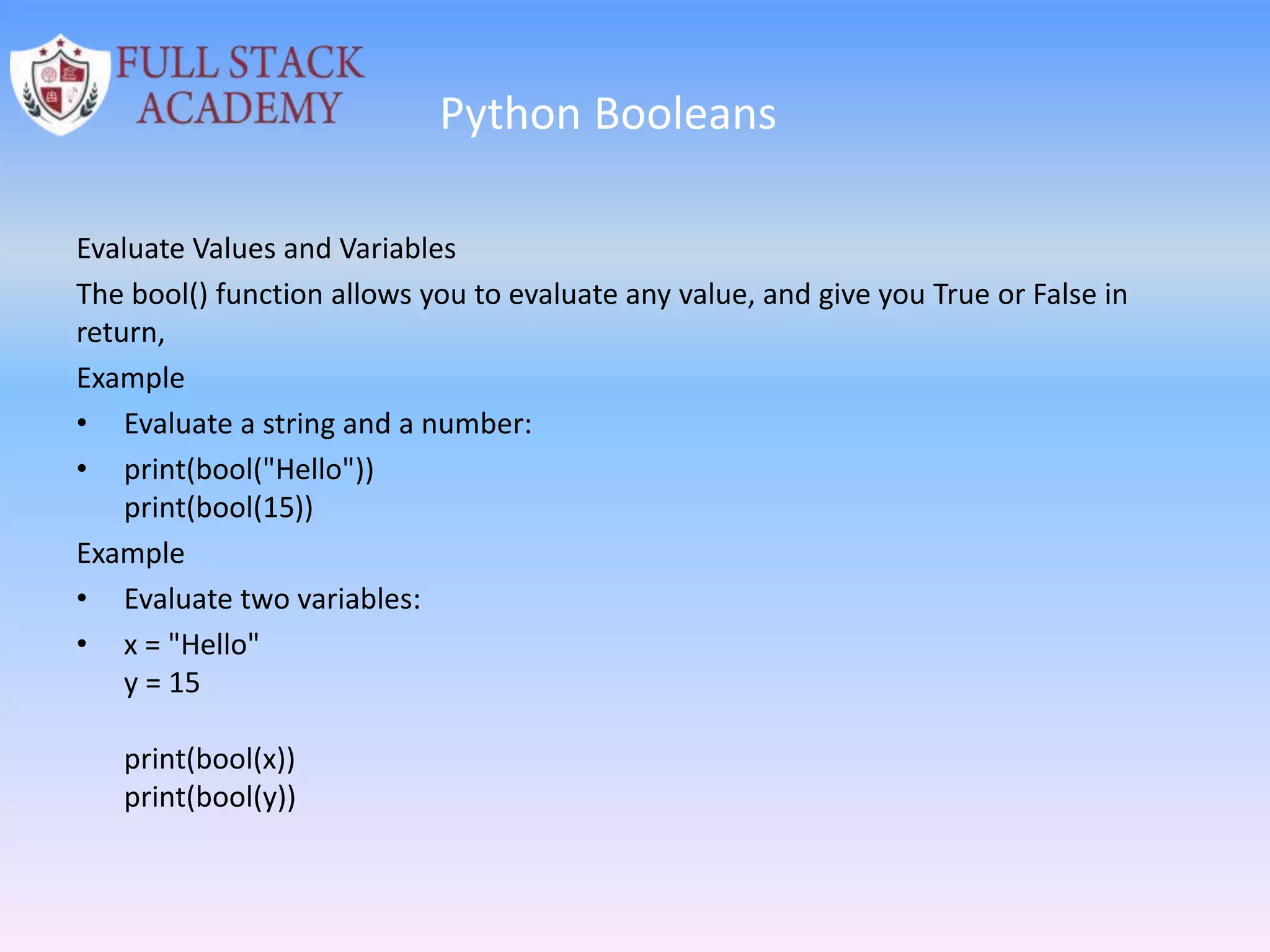 Python Booleans
Evaluate Values and Variables
The bool() function allows you to evaluate any value, and give you True or False in
return,
Example
• Evaluate a string and a number:
• print(bool("Hello"))
print(bool(15))
Example
• Evaluate two variables:
• x = "Hello"
y = 15
print(bool(x))
print(bool(y))
 