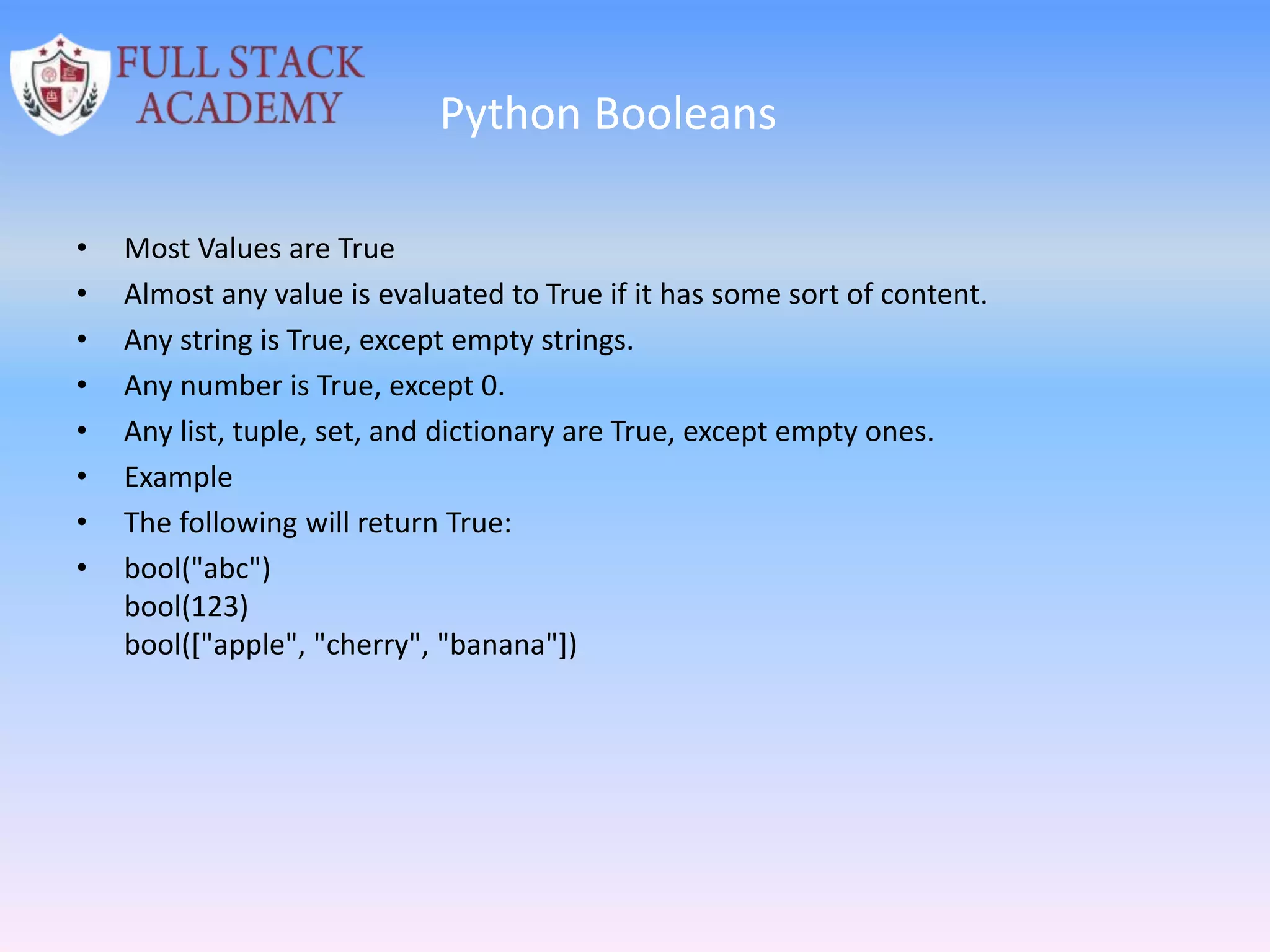 Python Booleans
• Most Values are True
• Almost any value is evaluated to True if it has some sort of content.
• Any string is True, except empty strings.
• Any number is True, except 0.
• Any list, tuple, set, and dictionary are True, except empty ones.
• Example
• The following will return True:
• bool("abc")
bool(123)
bool(["apple", "cherry", "banana"])
 