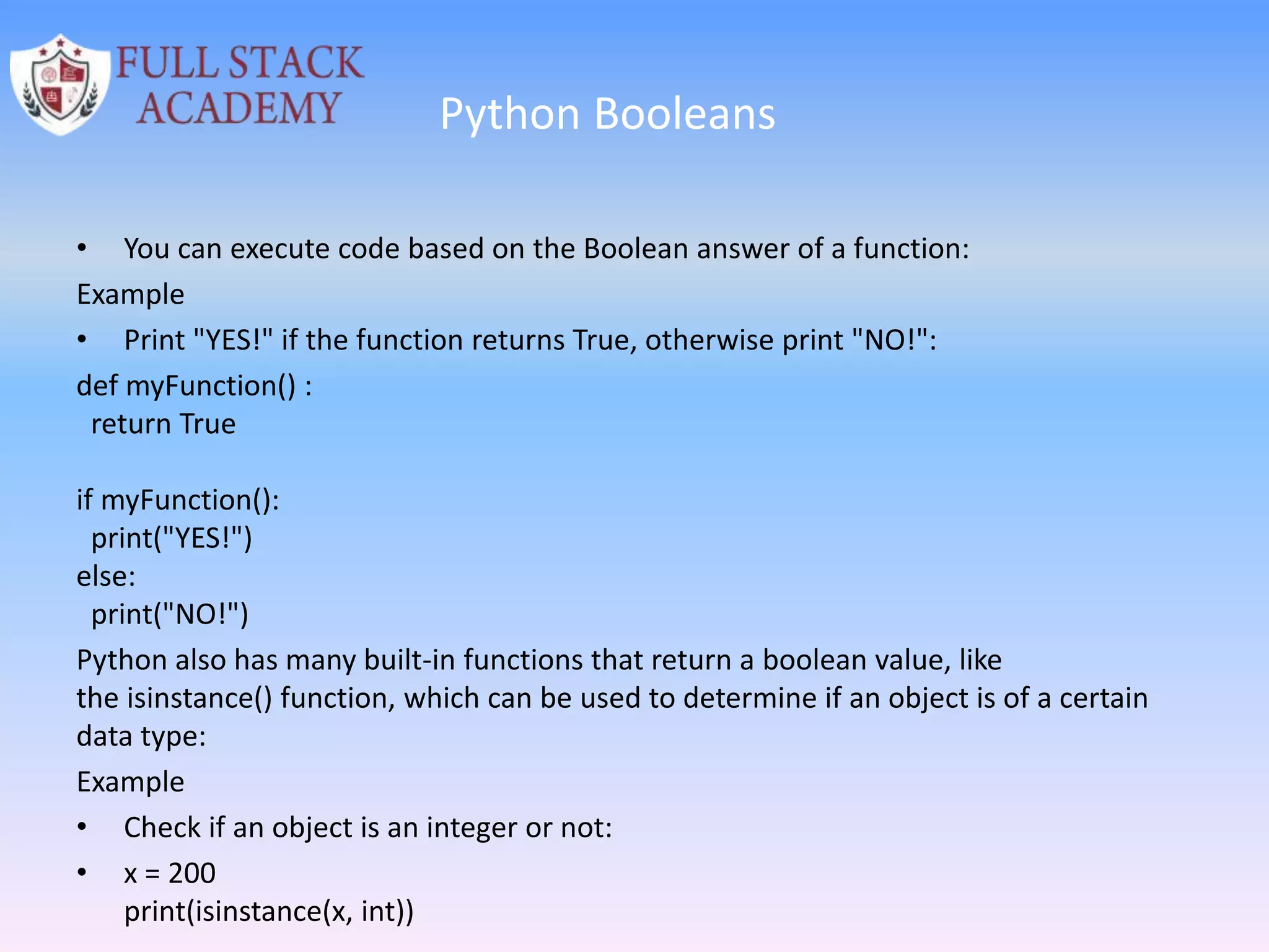 Python Booleans
• You can execute code based on the Boolean answer of a function:
Example
• Print "YES!" if the function returns True, otherwise print "NO!":
def myFunction() :
return True
if myFunction():
print("YES!")
else:
print("NO!")
Python also has many built-in functions that return a boolean value, like
the isinstance() function, which can be used to determine if an object is of a certain
data type:
Example
• Check if an object is an integer or not:
• x = 200
print(isinstance(x, int))
 