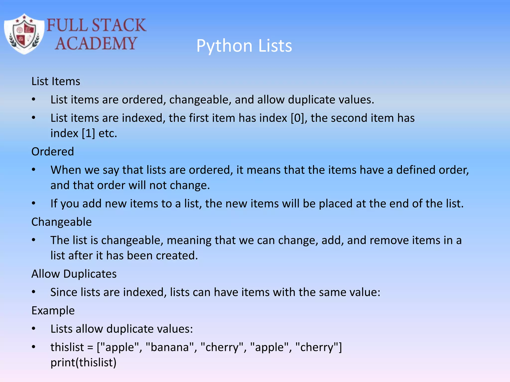 Python Lists
List Items
• List items are ordered, changeable, and allow duplicate values.
• List items are indexed, the first item has index [0], the second item has
index [1] etc.
Ordered
• When we say that lists are ordered, it means that the items have a defined order,
and that order will not change.
• If you add new items to a list, the new items will be placed at the end of the list.
Changeable
• The list is changeable, meaning that we can change, add, and remove items in a
list after it has been created.
Allow Duplicates
• Since lists are indexed, lists can have items with the same value:
Example
• Lists allow duplicate values:
• thislist = ["apple", "banana", "cherry", "apple", "cherry"]
print(thislist)
 