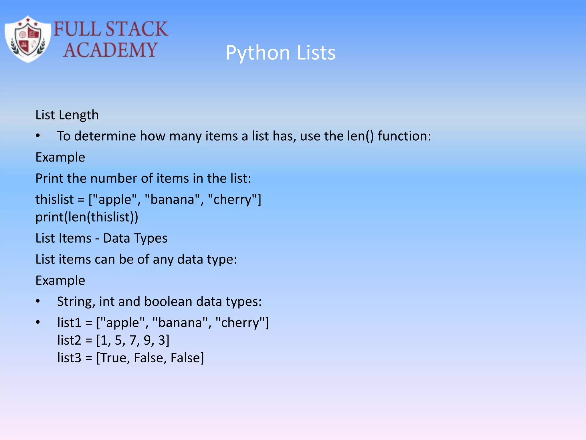 Python Lists
List Length
• To determine how many items a list has, use the len() function:
Example
Print the number of items in the list:
thislist = ["apple", "banana", "cherry"]
print(len(thislist))
List Items - Data Types
List items can be of any data type:
Example
• String, int and boolean data types:
• list1 = ["apple", "banana", "cherry"]
list2 = [1, 5, 7, 9, 3]
list3 = [True, False, False]
 