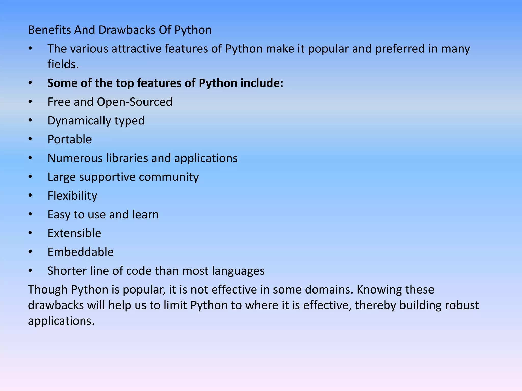 Benefits And Drawbacks Of Python
• The various attractive features of Python make it popular and preferred in many
fields.
• Some of the top features of Python include:
• Free and Open-Sourced
• Dynamically typed
• Portable
• Numerous libraries and applications
• Large supportive community
• Flexibility
• Easy to use and learn
• Extensible
• Embeddable
• Shorter line of code than most languages
Though Python is popular, it is not effective in some domains. Knowing these
drawbacks will help us to limit Python to where it is effective, thereby building robust
applications.
 