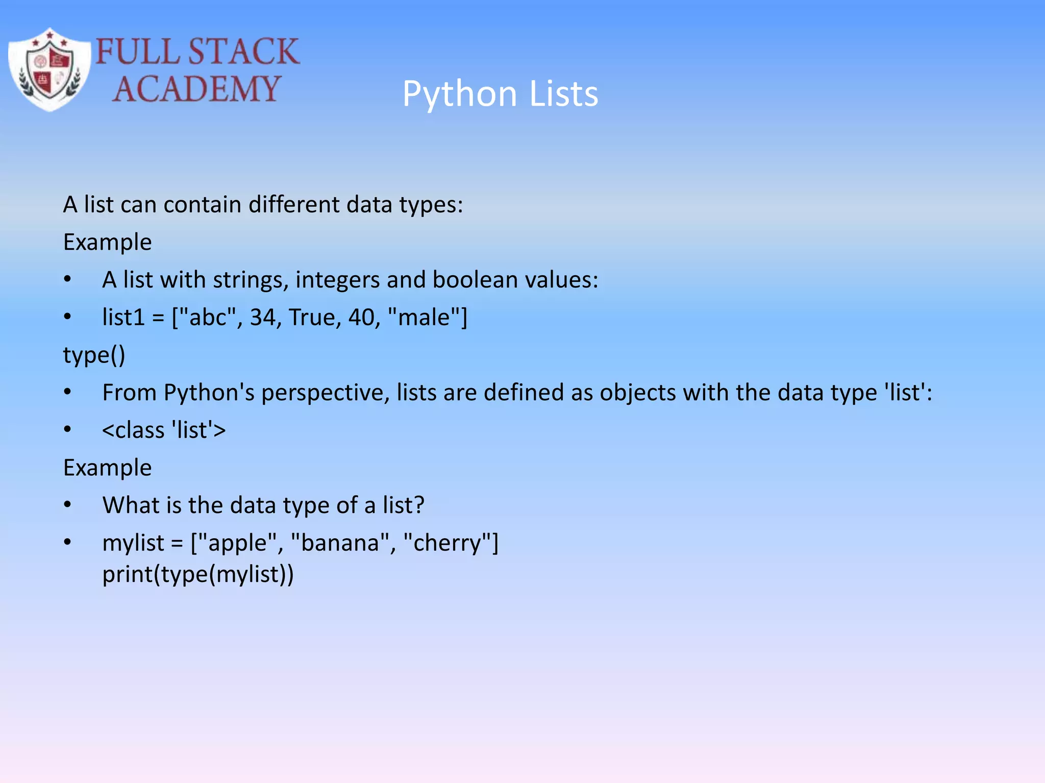 Python Lists
A list can contain different data types:
Example
• A list with strings, integers and boolean values:
• list1 = ["abc", 34, True, 40, "male"]
type()
• From Python's perspective, lists are defined as objects with the data type 'list':
• <class 'list'>
Example
• What is the data type of a list?
• mylist = ["apple", "banana", "cherry"]
print(type(mylist))
 