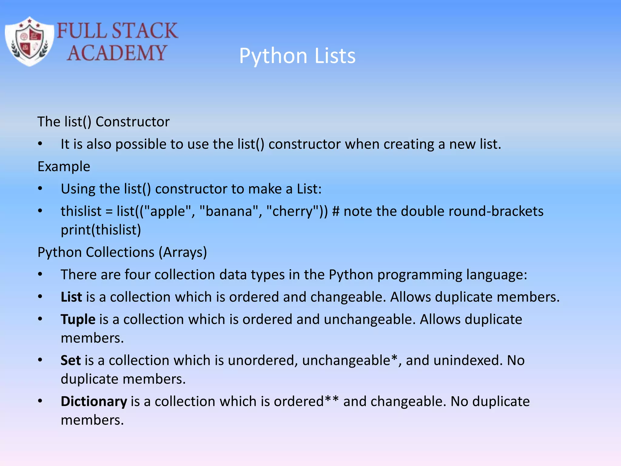 Python Lists
The list() Constructor
• It is also possible to use the list() constructor when creating a new list.
Example
• Using the list() constructor to make a List:
• thislist = list(("apple", "banana", "cherry")) # note the double round-brackets
print(thislist)
Python Collections (Arrays)
• There are four collection data types in the Python programming language:
• List is a collection which is ordered and changeable. Allows duplicate members.
• Tuple is a collection which is ordered and unchangeable. Allows duplicate
members.
• Set is a collection which is unordered, unchangeable*, and unindexed. No
duplicate members.
• Dictionary is a collection which is ordered** and changeable. No duplicate
members.
 