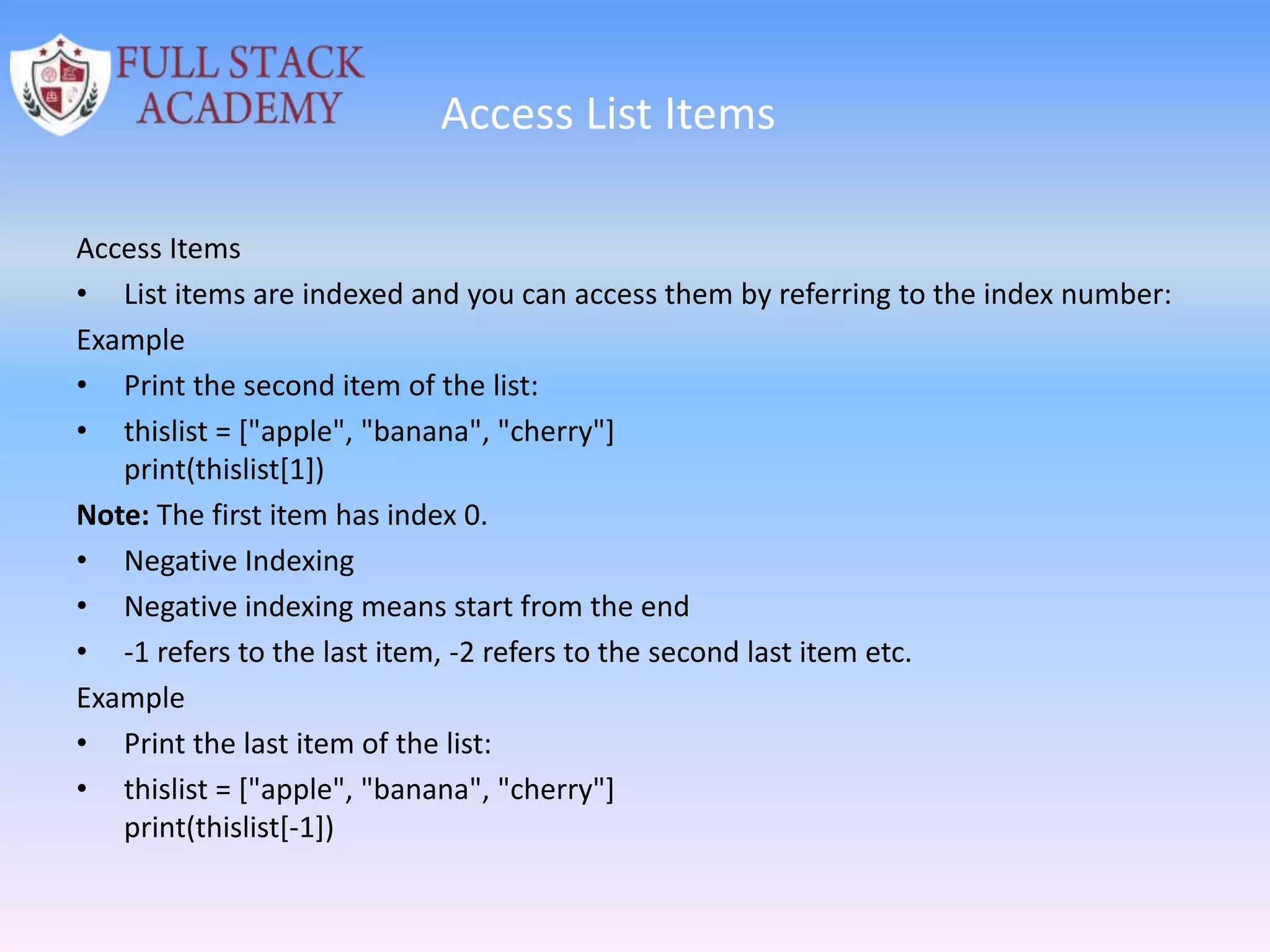 Access List Items
Access Items
• List items are indexed and you can access them by referring to the index number:
Example
• Print the second item of the list:
• thislist = ["apple", "banana", "cherry"]
print(thislist[1])
Note: The first item has index 0.
• Negative Indexing
• Negative indexing means start from the end
• -1 refers to the last item, -2 refers to the second last item etc.
Example
• Print the last item of the list:
• thislist = ["apple", "banana", "cherry"]
print(thislist[-1])
 